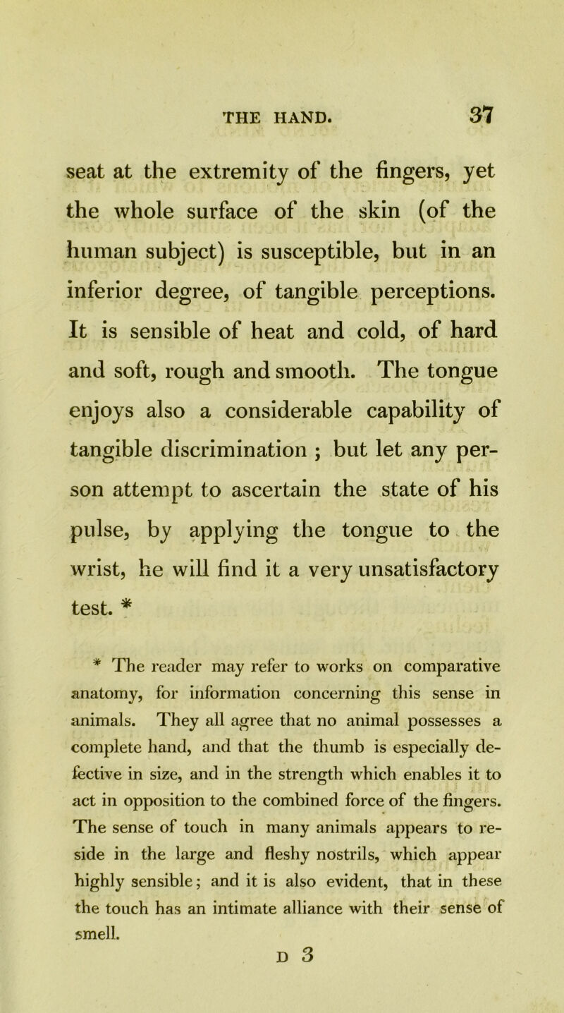 seat at the extremity of the fingers, yet the whole surface of the skin (of the human subject) is susceptible, but in an inferior degree, of tangible perceptions. It is sensible of heat and cold, of hard and soft, rough and smooth. The tongue enjoys also a considerable capability of tangible discrimination ; but let any per- son attempt to ascertain the state of his pulse, by applying the tongue to the wrist, he will find it a very unsatisfactory test. * * The reader may refer to works on comparative anatomy, for information concerning this sense in animals. They all agree that no animal possesses a complete hand, and that the thumb is especially de- fective in size, and in the strength which enables it to act in opposition to the combined force of the fingers. The sense of touch in many animals appears to re- side in the large and fleshy nostrils, which appear highly sensible; and it is also evident, that in these the touch has an intimate alliance with their sense' of smell. D 3