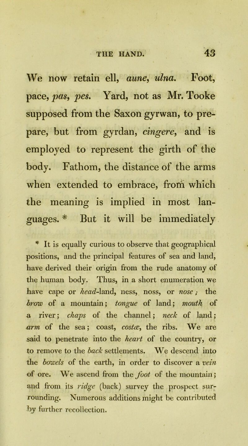 We now retain ell, aune^ ulna. Foot, pace, pes. Yard, not as Mr. Tooke supposed from the Saxon gyrwan, to pre- pare, but from gyrdan, cingere^ and is employed to represent the girth of the body. Fathom, the distance of the arms when extended to embrace, from which the meaning is implied in most lan- guages. ^ But it will be immediately It is equally curious to observe that geographical positions, and the principal features of sea and land, have derived their origin from the rude anatomy of the human body. Thus, in a short enumeration we have cape or head-X^cad.^ ness, noss, or nose; the bf'ow of a mountain; tongue of land; mouth of a river; cha'ps of the channel; neck of land; arm of the sea; coast, costce, the ribs. We are said to penetrate into the heart of the country, or to remove to the back settlements. We descend into the bowels of the earth, in order to discover a vein of ore. We ascend from the foot of the mountain; and from its ridge (back) survey the prospect sur- rounding. Numerous additions might be contributed by further recollection.