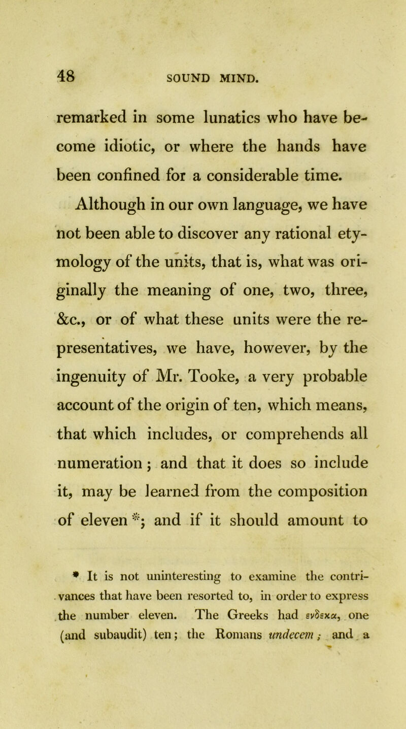 remarked in some lunatics who have be- come idiotic, or where the hands have been confined for a considerable time. Although in our own language, we have not been able to discover any rational ety- mology of the units, that is, what was ori- ginally the meaning of one, two, three, &c., or of what these units were the re- presentatives, we have, however, by the ingenuity of Mr. Tooke, a very probable account of the origin of ten, which means, that which includes, or comprehends all numeration; and that it does so include it, may be learned from the composition of eleven and if it should amount to • It is not uninteresting to examine the contri- . vances that have been resorted to, in order to express .the number eleven. The Greeks had £vSsx«, one (and subaudit) ten; the Romans undecem; and. a