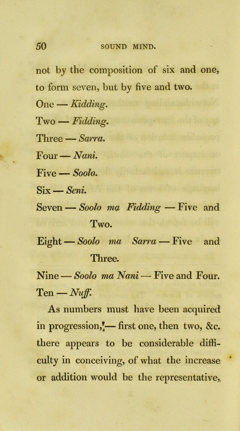 not by the composition of six and one, to form seven, but by five and twa Two — Fidding, Three — Smra, Four—^ Nani. Five — Soolo. Six — Seni. Seven — Soolo ma Fidding — Five and Nine — Soolo ma Nani — Five and Four. As numbers must have been acquired in progression,'— first one, then two, &c. there appears to be considerable diffi- culty in conceiving, of what the increase or addition would be the representative,, One — Kidding. Two. Soolo ma Sarnia — Five and Three. Ten — Nuff.