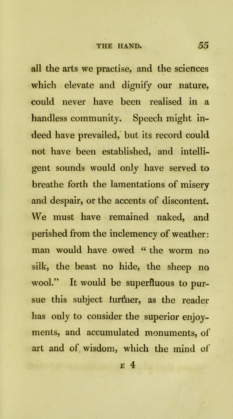 all the arts we practise, and the sciences which elevate and dignify our nature, could never have been realised in a handless community. Speech might in- deed have prevailed, but its record could not have been established, and intelli- gent sounds would only have served to breathe forth the lamentations of misery and despair, or the accents of discontent. We must have remained naked, and perished from the inclemency of weather: man would have owed “ the worm no silk, the beast no hide, the sheep no wool.” It would be superfluous to pur- sue this subject furfner, as the reader has only to consider the superior enjoy- ments, and accumulated monuments, of art and of, wisdom, which the mind of
