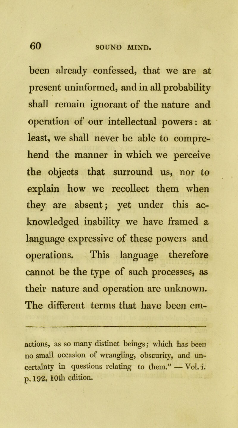 been already confessed, that we are at present uninformed, and in all probability shall remain ignorant of the nature and operation of our intellectual powers: at ' least, we shall never be able to compre- hend the manner in which we perceive the objects that surround us, nor to explain how we recollect them when they are absent; yet under this ac- knowledged inability we have framed a language expressive of these powers and operations. This language therefore cannot be the type of such processes, as their nature and operation are unknown. The different terms that have been em- actions, as so many distinct beings; which has been no small occasion of wrangling, obscurity, and un- certainty in questions relating to them.’' — Vol. i. p, 192.10th edition.