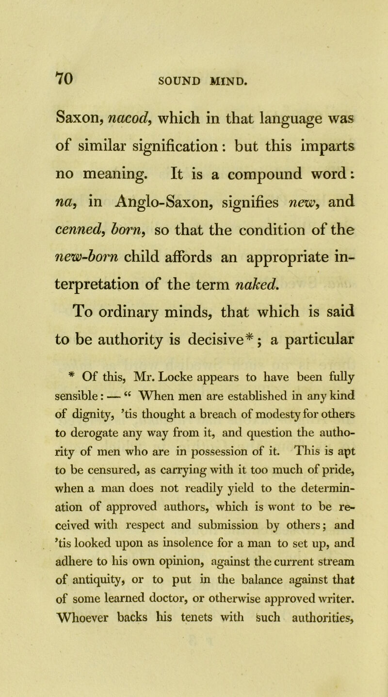 Saxon, nacod^ which in that language was of similar signification: but this imparts no meaning. It is a compound word: na^ in Anglo-Saxon, signifies newy and cenned^ born^ so that the condition of the new-born child affords an appropriate in- terpretation of the term naked. To ordinary minds, that which is said to be authority is decisive*; a particular * Of this, Mr. Locke appears to have been fully sensible: — When men are established in any kind of dignity, ’tis thought a breach of modesty for others to derogate any way from it, and question the autho- rity of men who are in possession of it. This is apt to be censured, as carrying with it too much of pride, when a man does not readily yield to the determin- ation of approved authors, which is wont to be re- ceived with respect and submission by others; and His looked upon as insolence for a man to set up, and adhere to his own opinion, against the current stream of antiquity, or to put in the balance against that of some learned doctor, or otherwise approved writer. Whoever backs his tenets with Isuch authorities.