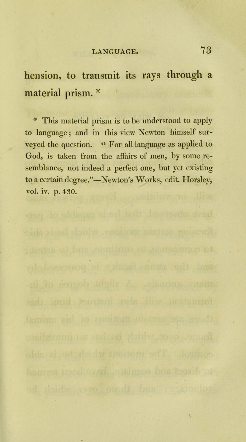 heiision, to transmit its rays through a material prism. ^ ^ * This material prism is to be understood to apply to language; and in this view Newton himself sur- veyed the question. “For all language as applied to God, is taken from the affairs of men, by some re- semblance, not indeed a perfect one, but yet existing to a certain degree.”—Newton’s Works, edit. Horsley, vol. iv. p. 430.