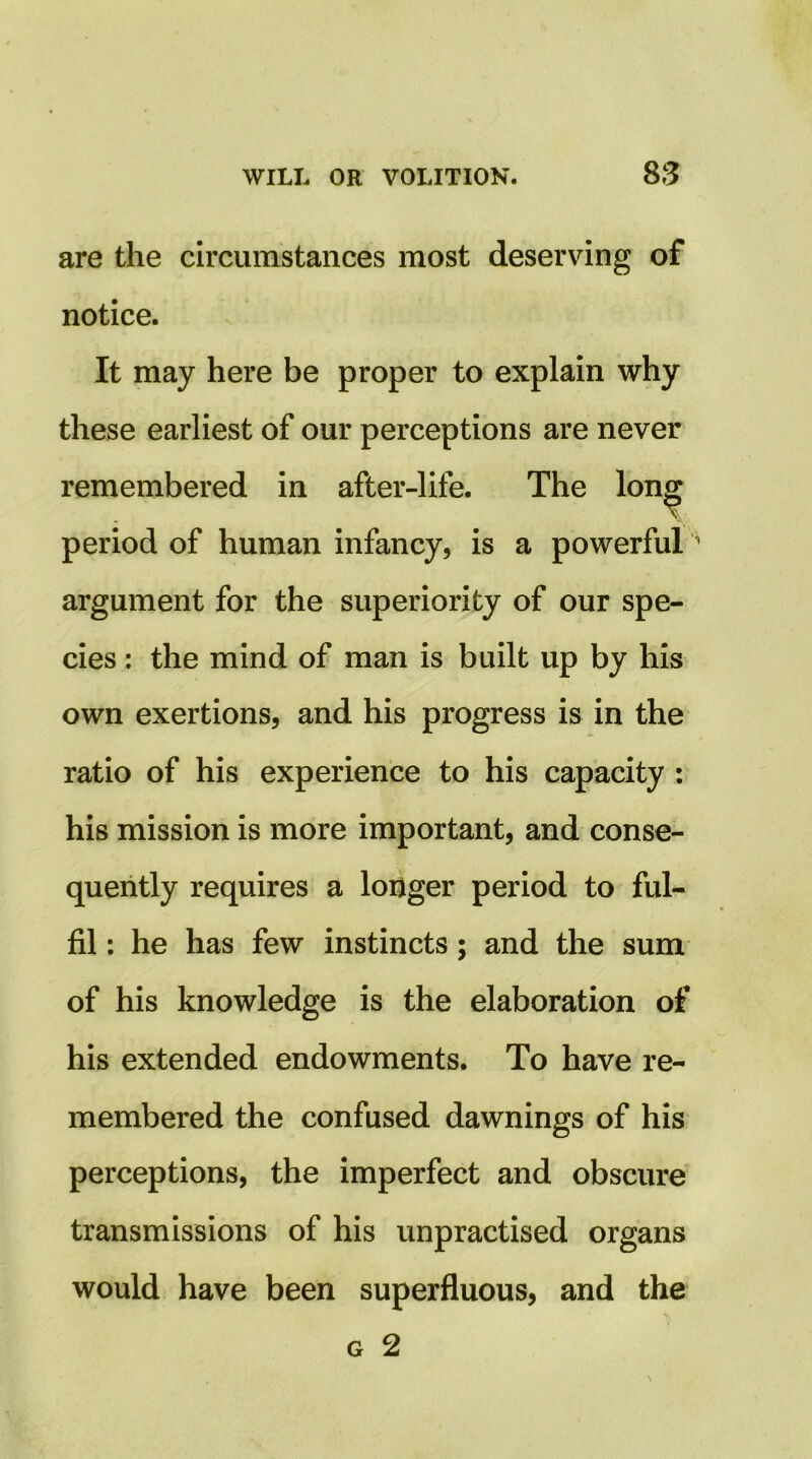 are the circumstances most deserving of notice. It may here be proper to explain why these earliest of our perceptions are never remembered in after-life. The lon^ period of human infancy, is a powerful argument for the superiority of our spe- cies : the mind of man is built up by his own exertions, and his progress is in the ratio of his experience to his capacity: his mission is more important, and conse- quently requires a loijger period to ful- fil : he has few instincts; and the sum of his knowledge is the elaboration of his extended endowments. To have re- membered the confused dawnings of his perceptions, the imperfect and obscure transmissions of his unpractised organs would have been superfluous, and the G 2