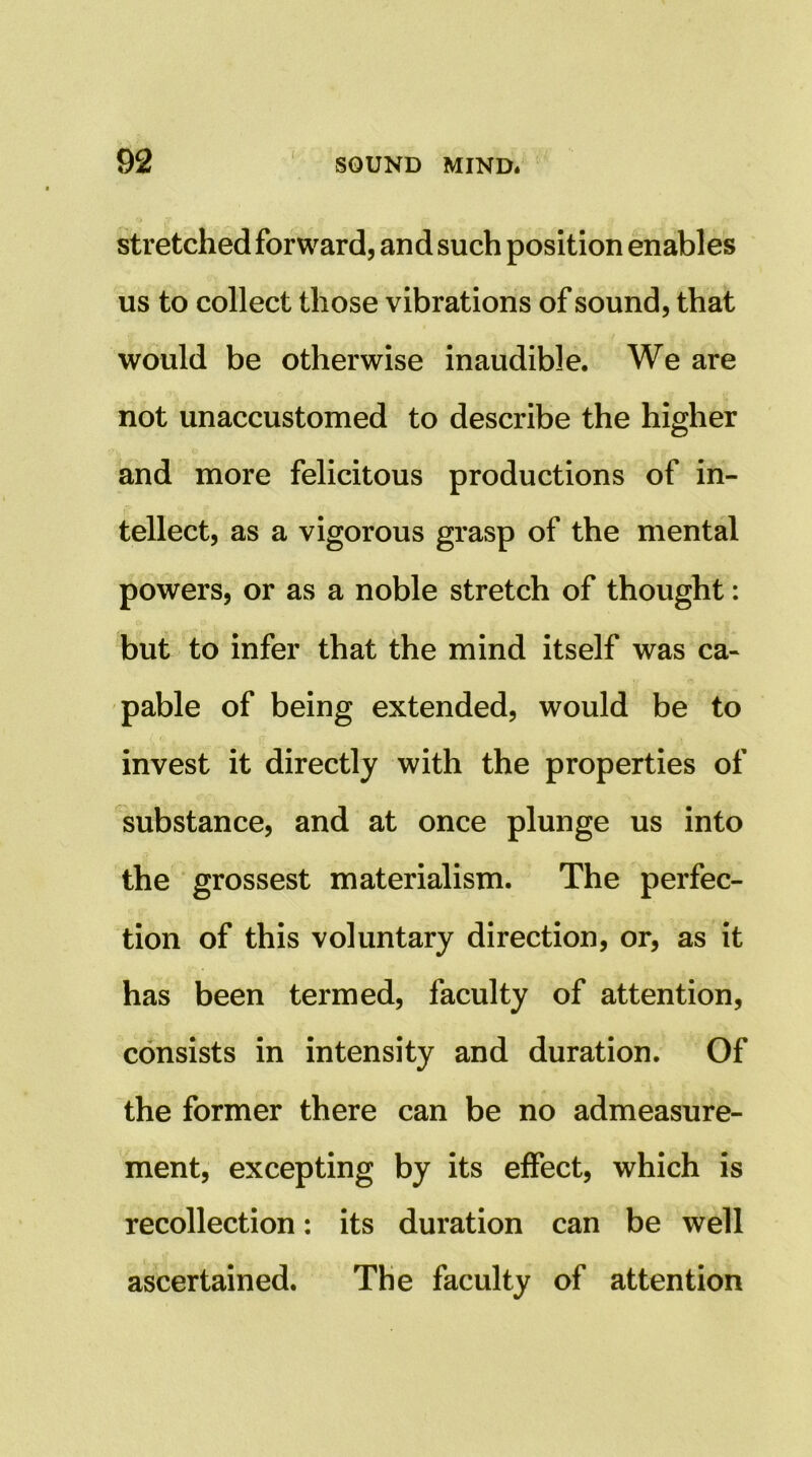 stretched forward, and such position enables us to collect those vibrations of sound, that would be otherwise inaudible. We are not unaccustomed to describe the higher and more felicitous productions of in- tellect, as a vigorous grasp of the mental powers, or as a noble stretch of thought: but to infer that the mind itself was ca- pable of being extended, would be to invest it directly with the properties of substance, and at once plunge us into the grossest materialism. The perfec- tion of this voluntary direction, or, as it has been termed, faculty of attention, consists in intensity and duration. Of the former there can be no admeasure- ment, excepting by its effect, which is recollection: its duration can be well ascertained. The faculty of attention