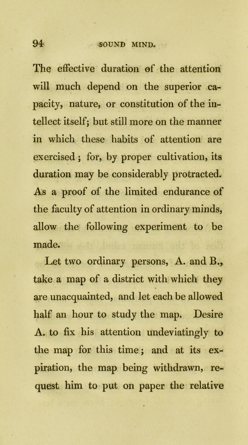 The effective duration of the attention will much depend on the superior .ca- pacity, nature, or constitution of the in- tellect itself; but still more on the manner in which these habits of attention are exercised; for, by proper cultivation, its duration may be considerably protracted. As a proof of the limited endurance of the faculty of attention in ordinary minds, allow the following experiment to be made. Let two ordinary persons. A, and B., take a map of a district with which they are unacquainted, and let each be allowed half an hour to study the map. Desire A. to fix his attention undeviatingly to the map for this time; and at its ex- piration, the map being withdrawn, re- quest him to put on paper the relative