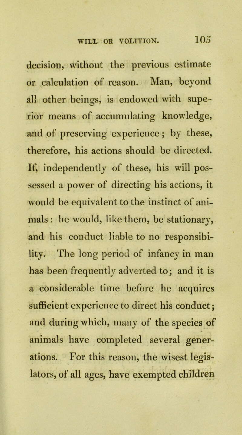 decision, without the previous estimate or calculation of reason. Man, beyond all other beings, is endowed with supe- rior means of accumulating knowledge, and of preserving experience; by these, therefore, his actions should be directed. If, independently of these, his will pos- sessed a power of directing his actions, it would be equivalent to the instinct of ani- mals : he would, like them, be stationary, and his conduct liable to no responsibi- lity. The long period of infancy in man has been frequently adverted to; and it is a considerable time before he acquires sufficient experience to direct his conduct; and during which, many of the species of animals have completed several gener- ations. For this reason, the wisest legis- lators, of all ages, have exempted children