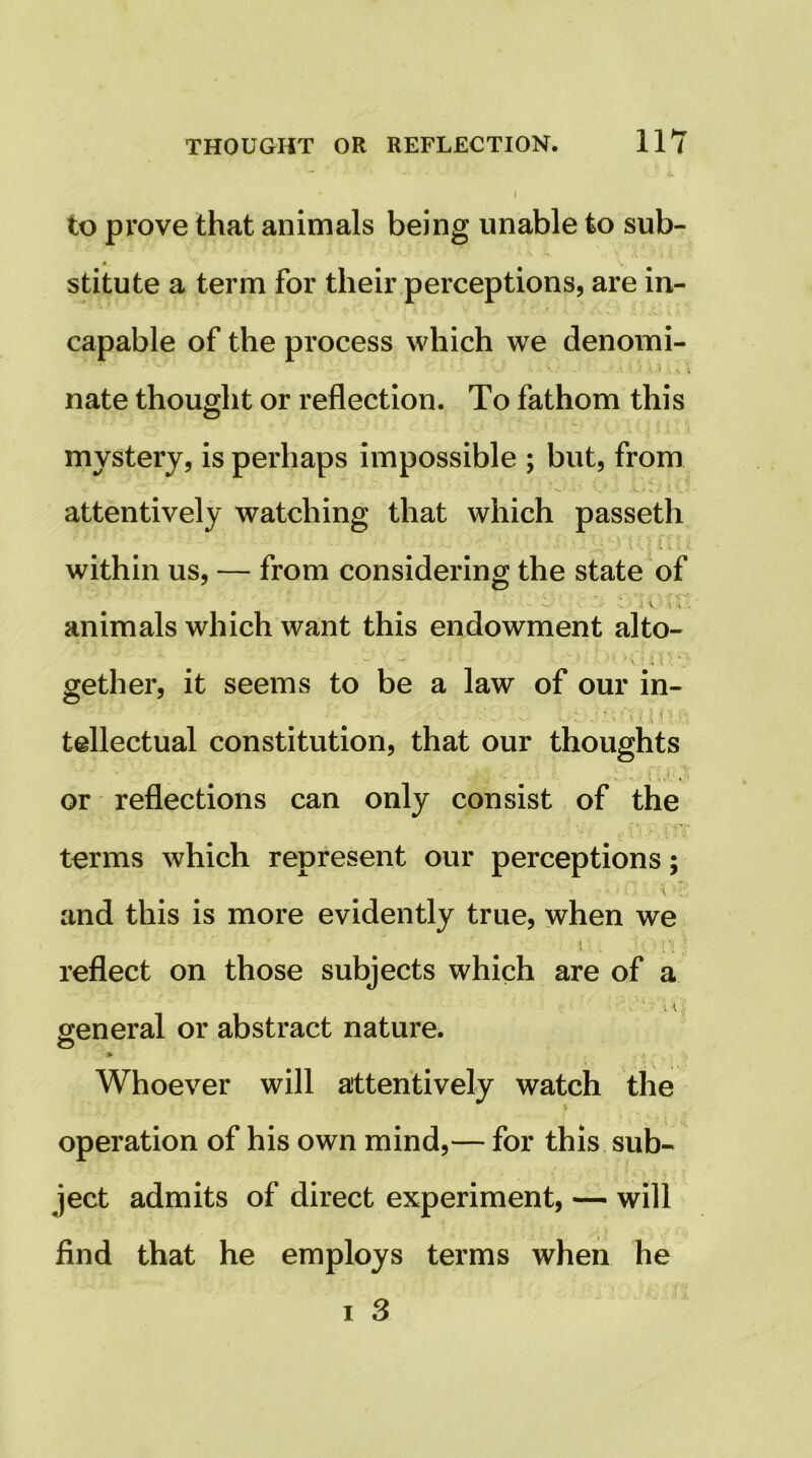 to prove that animals being unable to sub- stitute a term for their perceptions, are in- capable of the process which we denomi- nate thought or reflection. To fathom this mystery, is perhaps impossible ; but, from attentively watching that which passeth within us, — from considering the state of animals which want this endowment alto- gether, it seems to be a law of our in- M't-' tellectual constitution, that our thoughts i r- ^ \ or reflections can only consist of the i :■ terms which represent our perceptions; I and this is more evidently true, when we t reflect on those subjects which are of a I general or abstract nature. Whoever will attentively watch the operation of his own mind,— for this sub- ject admits of direct experiment, — will find that he employs terms when he