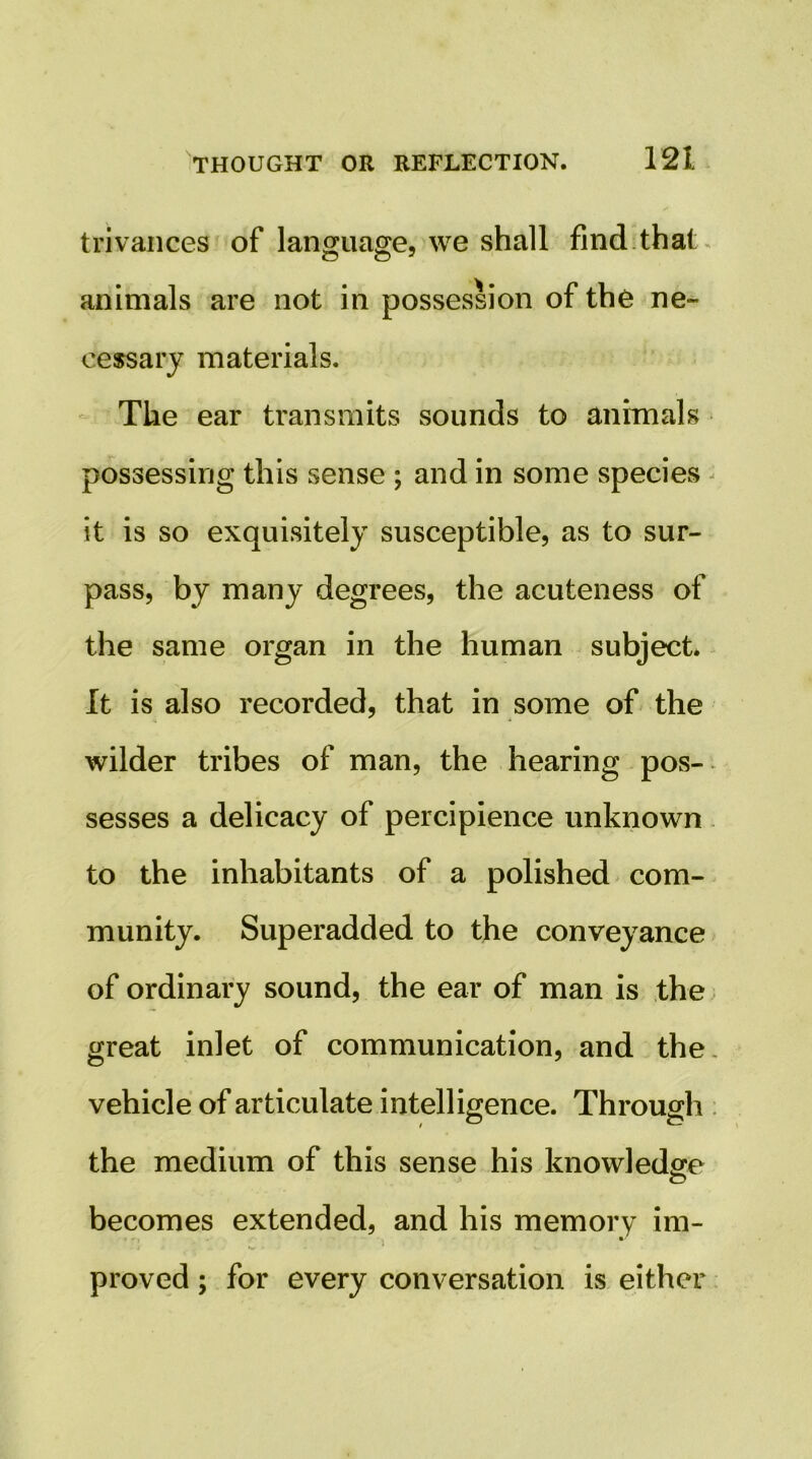 trivances of language, we shall find.that ^ animals are not in possession of the ne- cessary materials. - The ear transmits sounds to animals possessing this sense ; and in some species ^ it is so exquisitely susceptible, as to sur- pass, by many degrees, the acuteness of the same organ in the human subject* It is also recorded, that in some of-the wilder tribes of man, the hearing pos- sesses a delicacy of percipience unknown to the inhabitants of a polished com- munity. Superadded to the conveyance of ordinary sound, the ear of man is the great inlet of communication, and the. vehicle of articulate intelligence. Through the medium of this sense his knowledge c? becomes extended, and his memory im- 1 proved; for every conversation is either