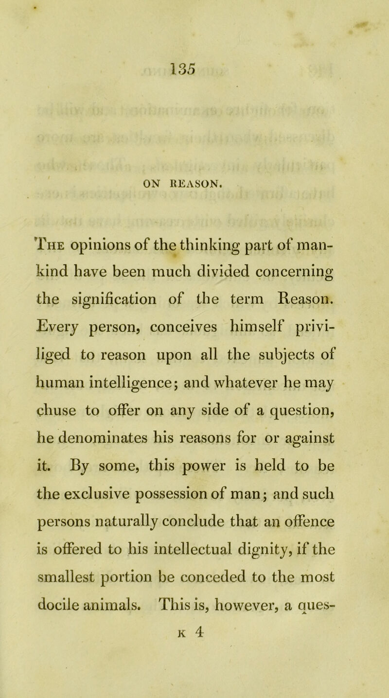 ON REASON. The opinions of the thinking part of man- kind have been much divided concerning the signification of the term Reason. Every person, conceives himself privi- liged to reason upon all the subjects of human intelligence; and whatever he may chuse to offer on any side of a question, he denominates his reasons for or against it. By some, this power is held to be the exclusive possession of man; and such persons naturally conclude that an offence is offered to his intellectual dignity, if the smallest portion be conceded to the most docile animals. This is, however, a ques- K 4