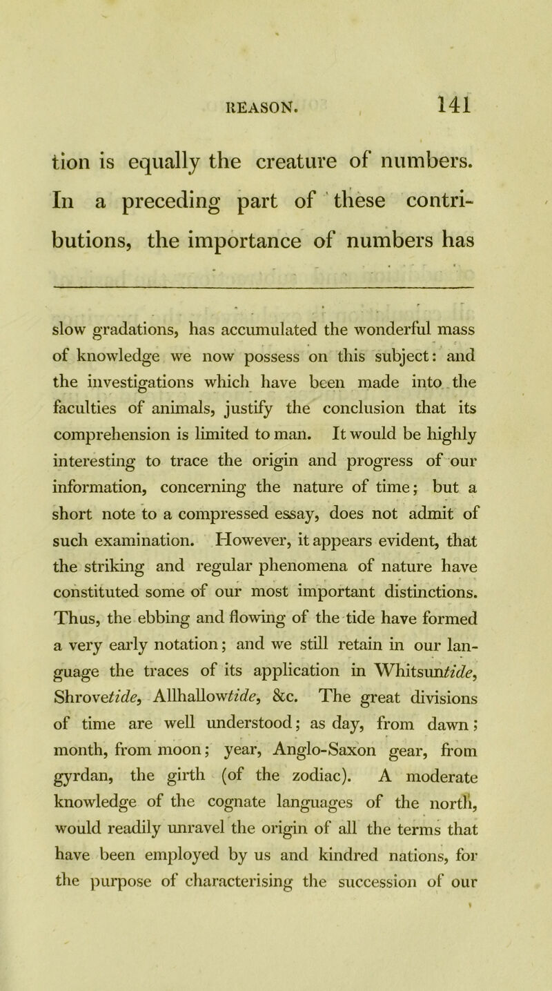 tion is equally the creature of numbers. In a preceding part of these contri- butions, the importance of numbers has slow gradations, has accumulated the wonderful mass of knowledge we now possess on this subject: and the investigations which have been made into , the faculties of animals, justify the conclusion that its comprehension is limited to man. It would be highly interesting to trace the origin and progress of our information, concerning the nature of time; but a short note to a compressed essay, does not admit of such examination. However, it appears evident, that the striking and regular phenomena of nature have constituted some of our most important distinctions. Thus, the ebbing and flowing of the tide have formed a very early notation; and we still retain in our lan- guage the traces of its application in Whitsun^/tZ^, ShroveZzVZ^, AllhallowZZc?^, &c. The great divisions of time are well understood; as day, from dawn; month, from moon; year, Anglo-Saxon gear, from gyrdan, the girth (of the zodiac). A moderate knowledge of the cognate languages of the north, would readily unravel the origin of all the terms that have been employed by us and kindred nations, for the purpose of characterising the succession of our