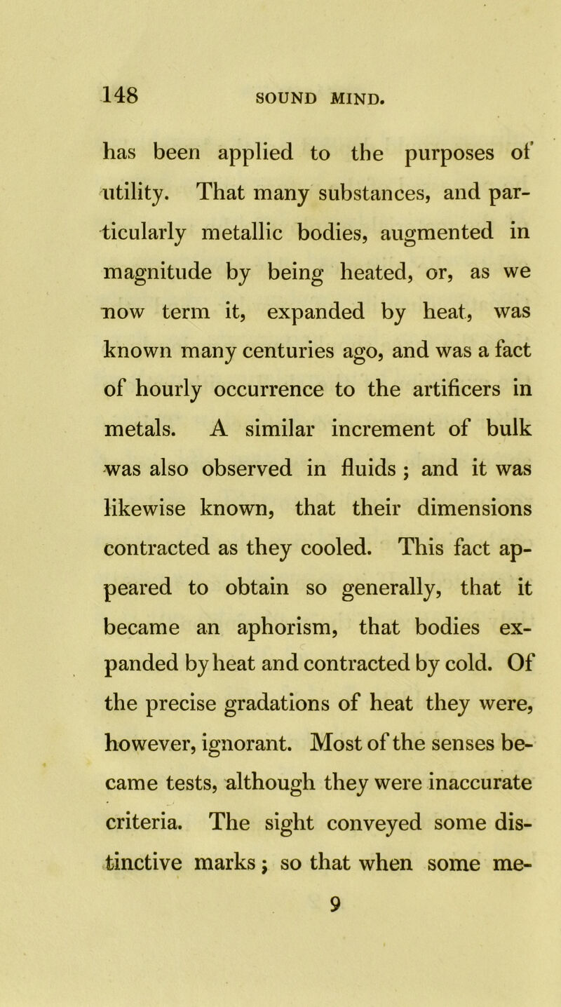 has been applied to the purposes of utility. That many substances, and par- ticularly metallic bodies, augmented in magnitude by being heated, or, as we uow term it, expanded by heat, was known many centuries ago, and was a fact of hourly occurrence to the artificers in metals. A similar increment of bulk was also observed in fluids ; and it was likewise known, that their dimensions contracted as they cooled. This fact ap- peared to obtain so generally, that it became an aphorism, that bodies ex- panded by heat and contracted by cold. Of the precise gradations of heat they were, however, ignorant. Most of the senses be- came tests, although they were inaccurate criteria. The sight conveyed some dis- tinctive marks j so that when some me- 9