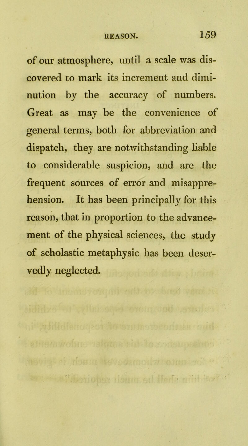 of our atmosphere, until a scale was dis- covered to mark its increment and dimi- nution by the accuracy of numbers. Great as may be the convenience of general terms, both for abbreviation and dispatch, they are notwithstanding liable to considerable suspicion, and are the frequent sources of error and misappre- hension. It has been principally for this reason, that in proportion to the advance- ment of the physical sciences, the study of scholastic metaphysic has been deser- vedly neglected.