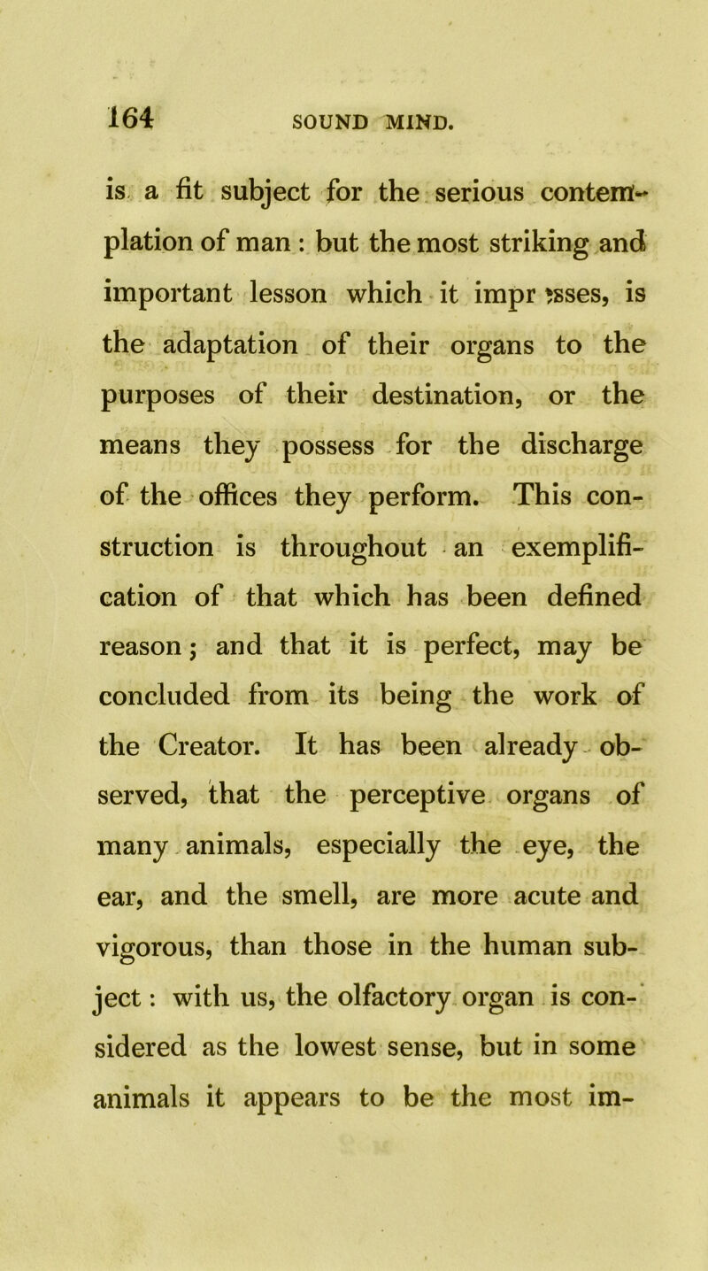 is- a fit subject for the serious contem- plation of man : but the most striking and important lesson which • it impr *sses, is the adaptation of their organs to the purposes of their destination, or the means they possess for the discharge of the offices they perform. This con- I struction is throughout an exemplifi- cation of that which has been defined reason; and that it is perfect, may be concluded from its being the work of the Creator. It has been already ob- served, that the perceptive organs of many. animals, especially the eye, the ear, and the smell, are more acute and vigorous, than those in the human sub- ject : with us, the olfactory organ is con-’ sidered as the lowest sense, but in some animals it appears to be the most im-