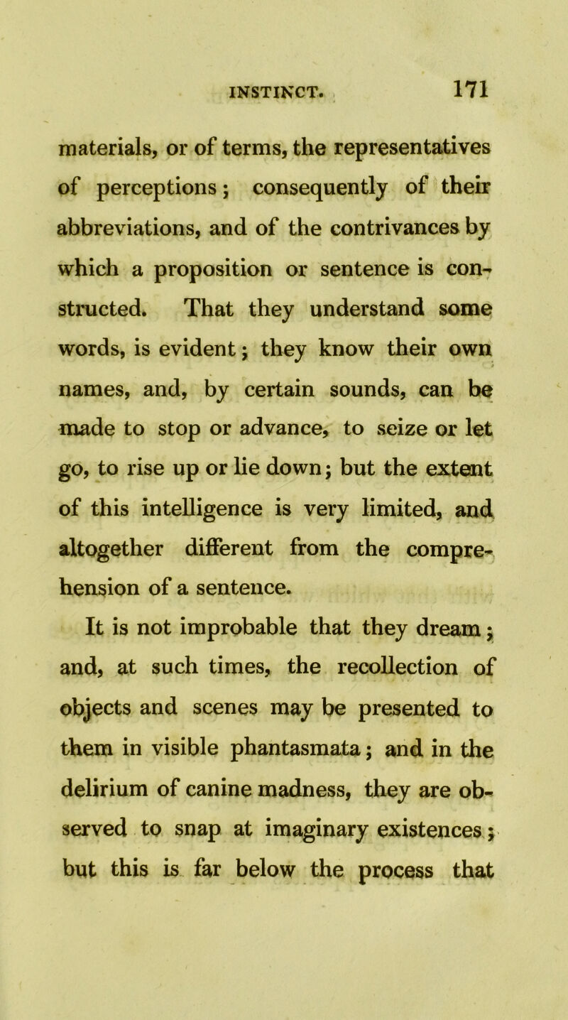 materials, or of terms, the representatives of perceptions; consequently of their abbreviations, and of the contrivances by which a proposition or sentence is con7 structed. That they understand some words, is evident j they know their own * names, and, by certain sounds, can be made to stop or advance, to seize or let go, to rise up or lie down; but the extent of this intelligence is very limited, and altogether different from the compre* hension of a sentence. It is not improbable that they dream; and, at such times, the recollection of objects and scenes may be presented to them in visible phantasmata; and in the delirium of canine madness, they are ob- served to snap at imaginary existences j but this is. far below the process that