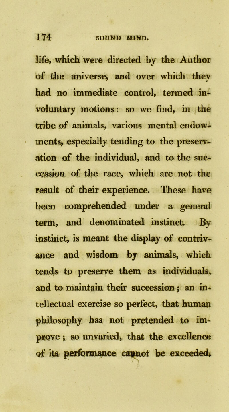 life, which were directed by the Author of the universe, and over which ^ they had no immediate control, termed ini- voluntary motions : so we find, in the tribe of animals, various mental endows ments, especially tending to the preserv- ation of the individual, and to the suc- cession of the race, which are not the result of their experience. These have been comprehended under a general term, and denominated instinct. By instinct, is meant the display of contriv- ance and wisdom hjr animals, which tends to preserve them as individuals, and to maintain their succession; an in- tellectual exercise so perfect, that human philosophy has not pretended to im- prove ; so unvaried, that the excellence of its performance ccq^ot be exceeded^