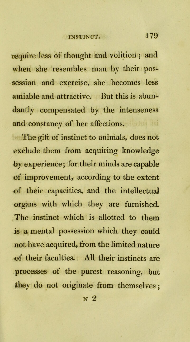 require less of thought and volition ; and when she resembles man by their pos- session and exercise, she becomes less amiable and attractive. But this is abun- dantly compensated by the intenseness and constancy of her affections. The gift of instinct to aninials, does not exclude them from acquiring knowledge by experience; for their minds are capable of improvement, according to the extent of their capacities, and the intellectual organs with which they are furnished. The instinct which is allotted to them is a mental possession which they could not have acquired, from the limited nature of their faculties. All their instincts are processes of the purest reasoning, but they do not originate from themselves; N 2