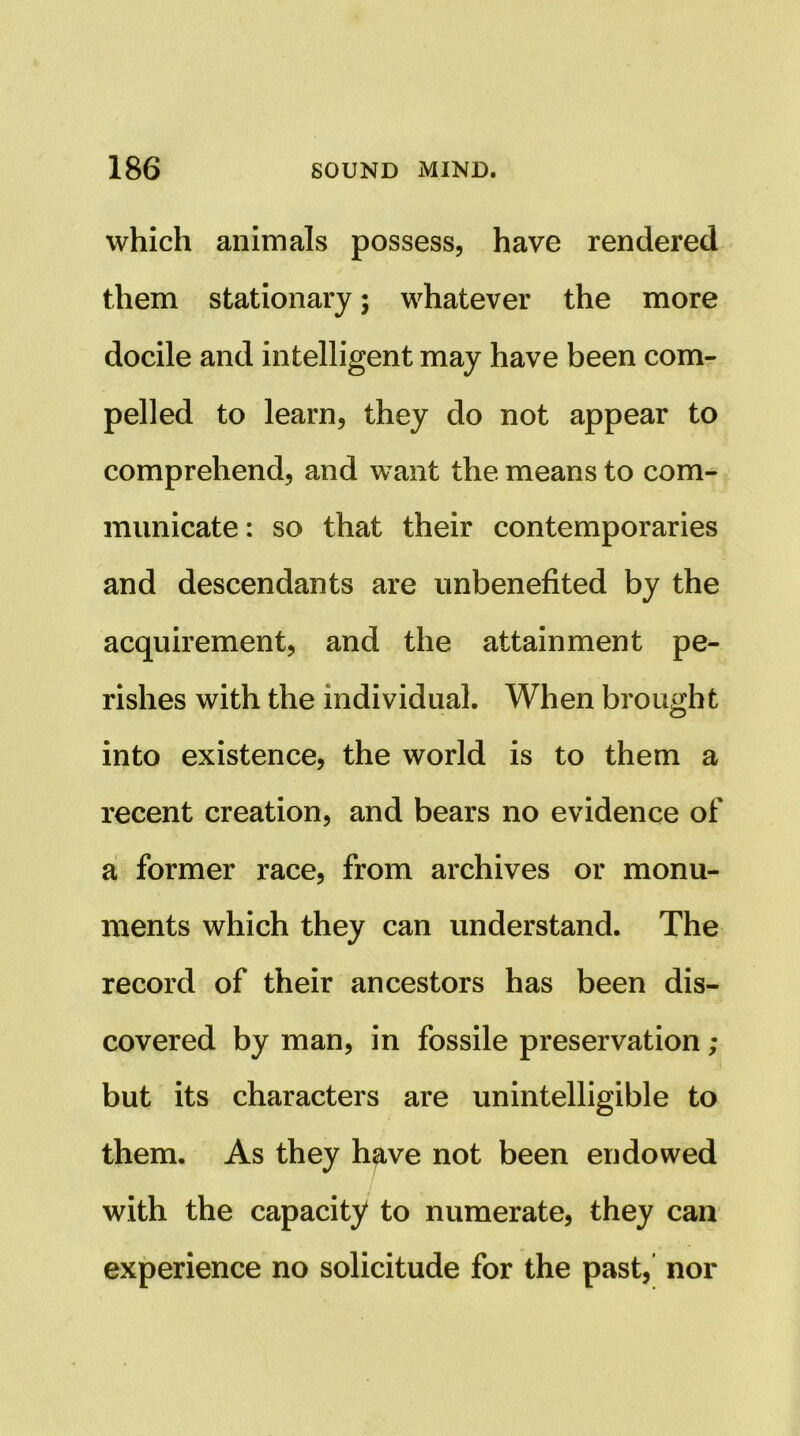 which animals possess, have rendered them stationary; whatever the more docile and intelligent may have been com- pelled to learn, they do not appear to comprehend, and want the means to com- municate: so that their contemporaries and descendants are unbenefited by the acquirement, and the attainment pe- rishes with the individual. When brought into existence, the world is to them a recent creation, and bears no evidence of a former race, from archives or monu- ments which they can understand. The record of their ancestors has been dis- covered by man, in fossile preservation ; but its characters are unintelligible to them. As they h^ve not been endowed with the capacity to numerate, they can experience no solicitude for the past, nor