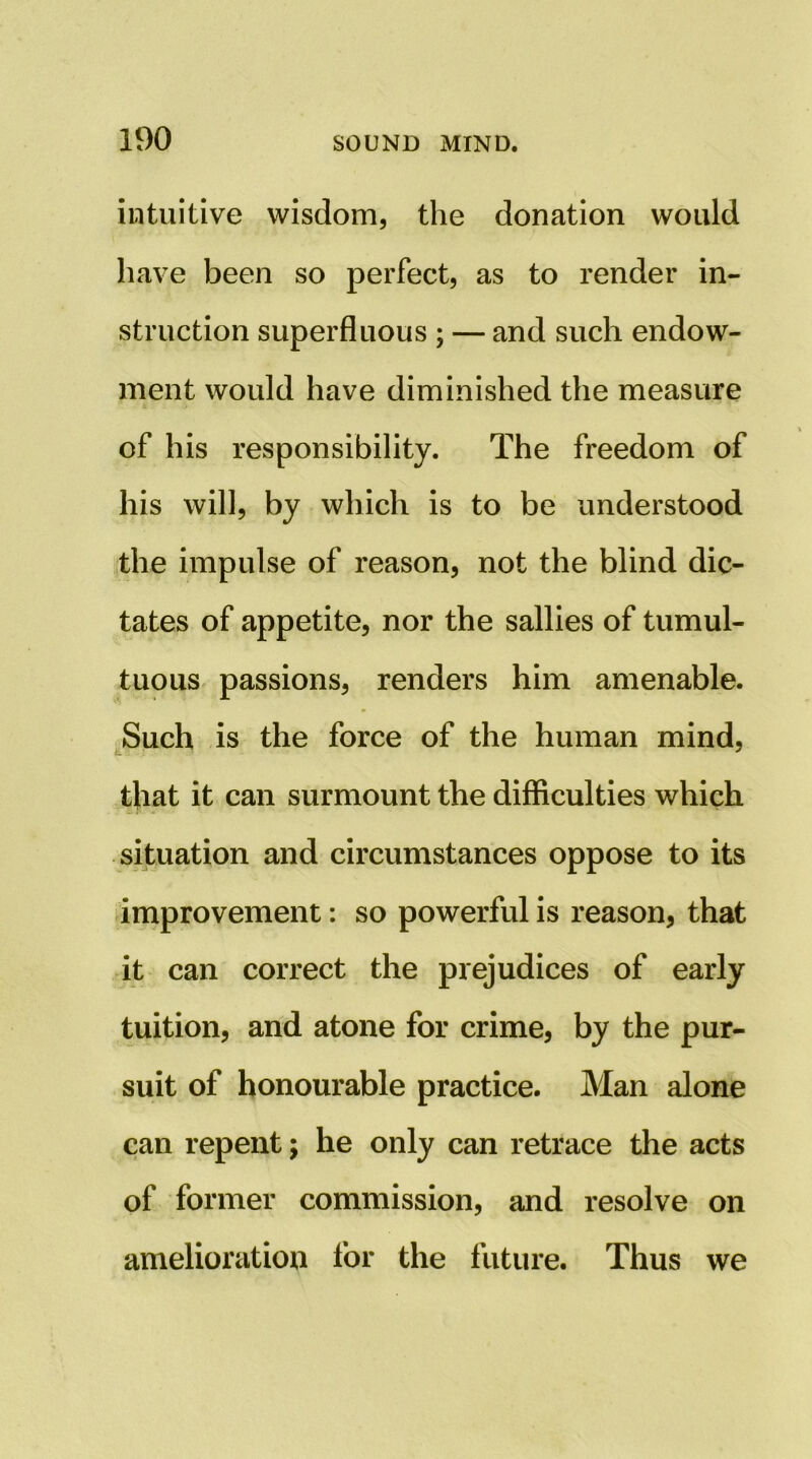 intuitive wisdom, the donation would have been so perfect, as to render in- struction superfluous ; — and such endow- ment would have diminished the measure of his responsibility. The freedom of his will, by which is to be understood the impulse of reason, not the blind dic- tates of appetite, nor the sallies of tumul- tuous passions, renders him amenable. ^Such is the force of the human mind, that it can surmount the difficulties which situation and circumstances oppose to its improvement: so powerful is reason, that it can correct the prejudices of early tuition, and atone for crime, by the pur- suit of honourable practice. Man alone can repent; he only can retrace the acts of former commission, and resolve on amelioration for the future. Thus we