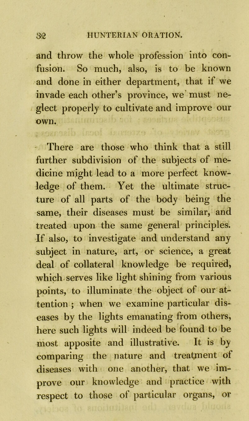 and throw the whole profession into con- fusion. So much, also, is to be known and done in either department, that if we invade each other’s province, we must ne- glect properly to cultivate and improve our own. There are those who think that a still further subdivision of the subjects of me- dicine might lead to a more perfect know- ledge of them. Yet the ultimate struc- ture of all parts of the body being the same, their diseases must be similar, and treated upon the same general principles. If also, to investigate and understand any subject in nature, art, or science, a great deal of collateral knowledge be required, which serves like light shining from various points, to illuminate the object of our at- tention ; when we examine particular dis- eases by the lights emanating from others, here such lights will indeed be found to be most apposite and illustrative. It is by comparing the nature and treatment of diseases with one another, that we im- prove our knowledge and practice with respect to those of particular organs, or