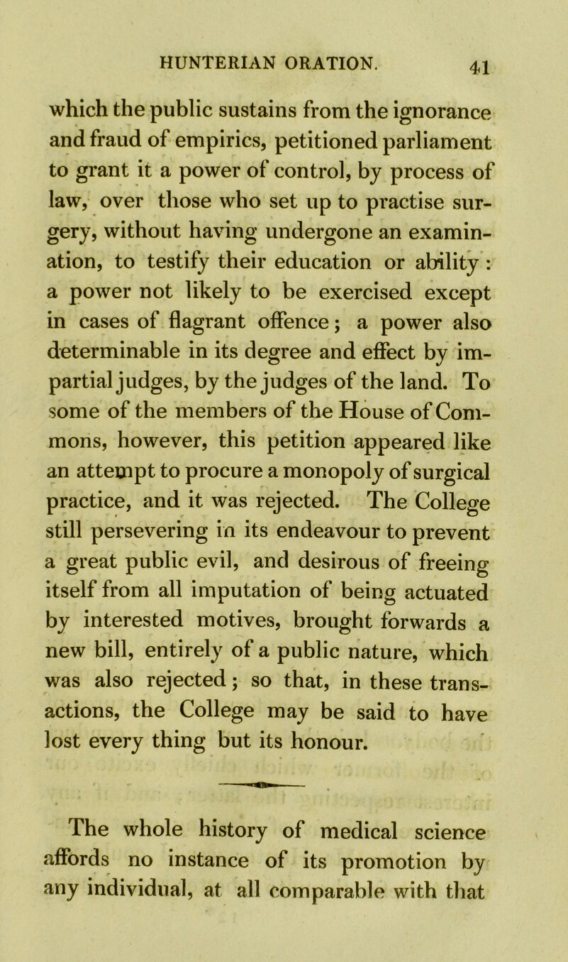 which the public sustains from the ignorance and fraud of empirics, petitioned parliament to grant it a power of control, by process of law, over those who set up to practise sur- gery, without having undergone an examin- ation, to testify their education or ability : a power not likely to be exercised except in cases of flagrant offence; a power also determinable in its degree and effect by im- partial judges, by the judges of the land. To some of the members of the House of Com- mons, however, this petition appeared like an attempt to procure a monopoly of surgical practice, and it was rejected. The College still persevering in its endeavour to prevent a great public evil, and desirous of freeing itself from all imputation of being actuated by interested motives, brought forwards a new bill, entirely of a public nature, which was also rejected; so that, in these trans- actions, the College may be said to have lost every thing but its honour. The whole history of medical science affords no instance of its promotion by any individual, at all comparable with that