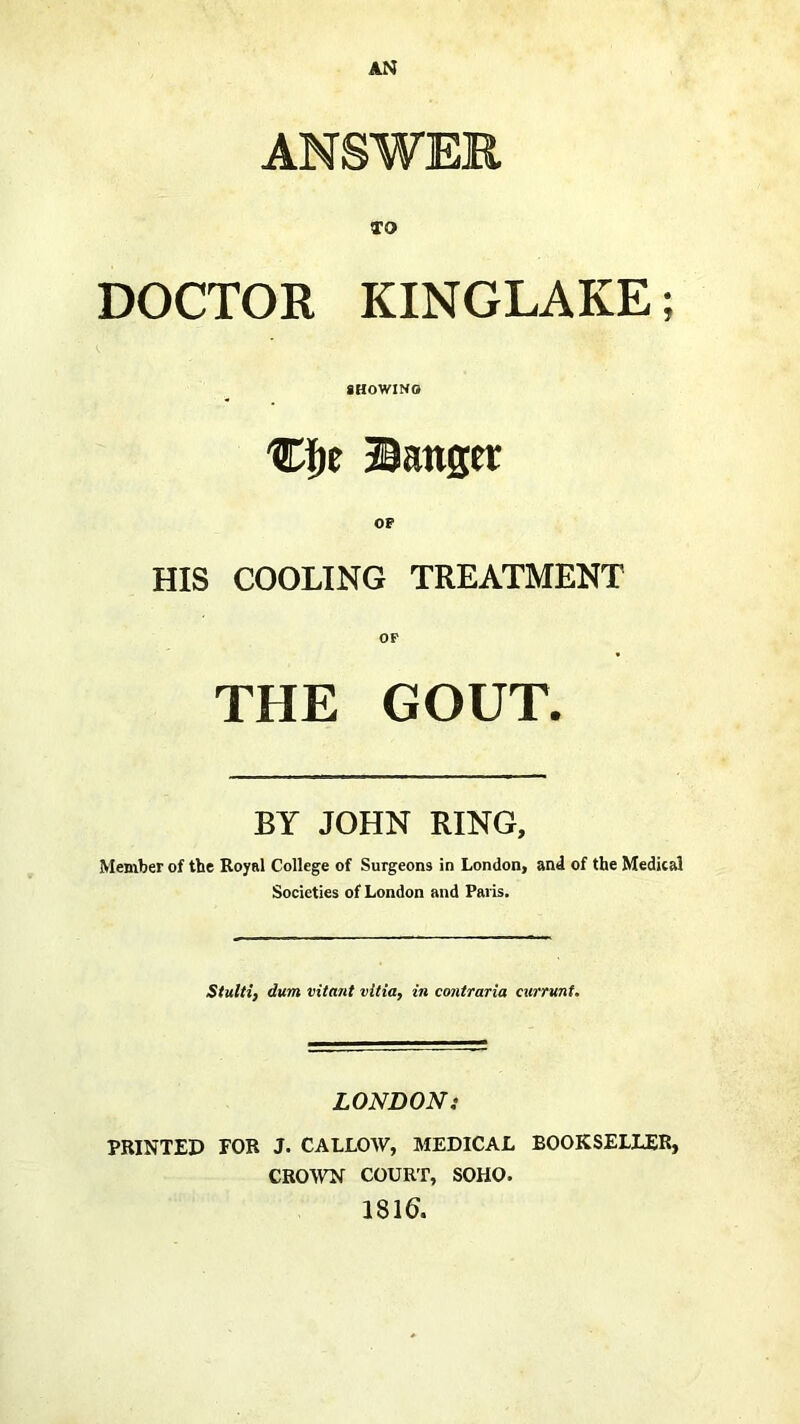 ANSWER TO DOCTOR KINGLAKE; gHOWINO Banger OF HIS COOLING TREATMENT OP THE GOUT. BY JOHN RING, Member of the Royal College of Surgeons in London, and of the Medical Societies of London and Paris, Stulti} dum vitant vitia, in coniraria currunt. LONDON: PRINTED FOR J. CALLOW, MEDICAL BOOKSELLER, CROWN COURT, SOHO. 1816.