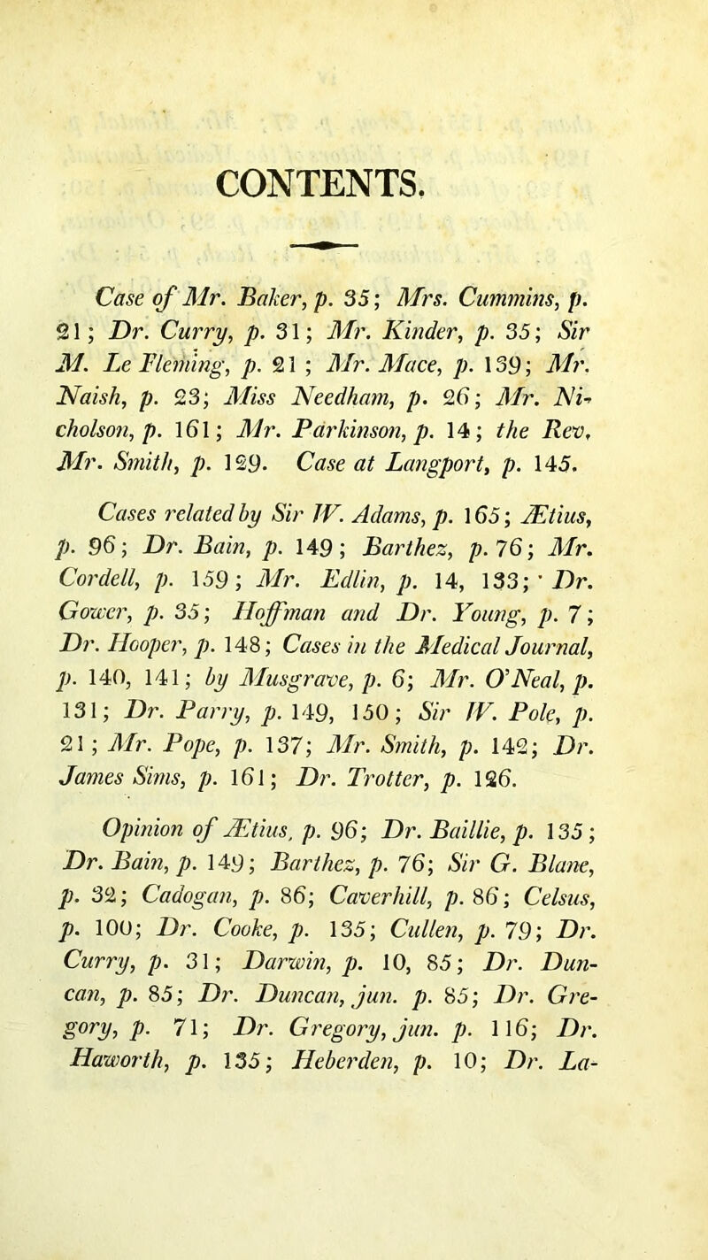 CONTENTS. Case of Mr. Baker, p. 35; Mrs. Cummins, p. 21; Dr. Curry, p. S\', Mr. Kinder, p. 35; Sir M. Le Fleming, /?. 21 ; Mr. Mace, p. 139; Mr. Naish, p. 23; Miss Needham, p. 26; Mr. Ni-> cholson, p. 161; Mr. Parkinson, p. 14; the Rev, Mr. Smith, p. 129. Case at Langport, p. 145. Cases related by Sir JV. Adams, p. 165; jEtius, p. 96; Dr. Bain, p. 149; Barthez, p.lQ\ Mr. Cordell, p. 159; Mr. Edlin, p. 14, 133; ' 7)r. Gower, p. 35; Hoffman and Dr. Young, p. 7; Dr. Hooper, p. 148; Cases in the MedicalJournal, p. 140, 141; by Musgrave, p. 6; Mr. O’Neal, p. 131; Dr. Parry, p. 149, 150; Sir fV. Pole, p. 21 ; Mr. Pope, p. 137; Mr. Smith, p. 142; Dr. James Sims, p. 161; Dr. Trotter, p. 126. Opinion of Mtius, p. 96; Dr. Baillie, p. 135; Dr. Bain, p. 149; Barthez, p. 76; Sir G. Blane, p. 32; Cadogan, p. 86; Caverhill, p. 86; Celsus, p. 100; Dr. Cooke, p. 135; Cullen, p. 79; Dr. Curry, p. 31; Darwin, p. 10, 85; Dr. Dun- can, p. 85; Dr. Duncan, jun. p. 85; Dr. Gre- gory, p. 71; Dr. Gregory, jun. p. 116; Dr. Haworth, p. 135; Heberden, p. 10; Dr. La-