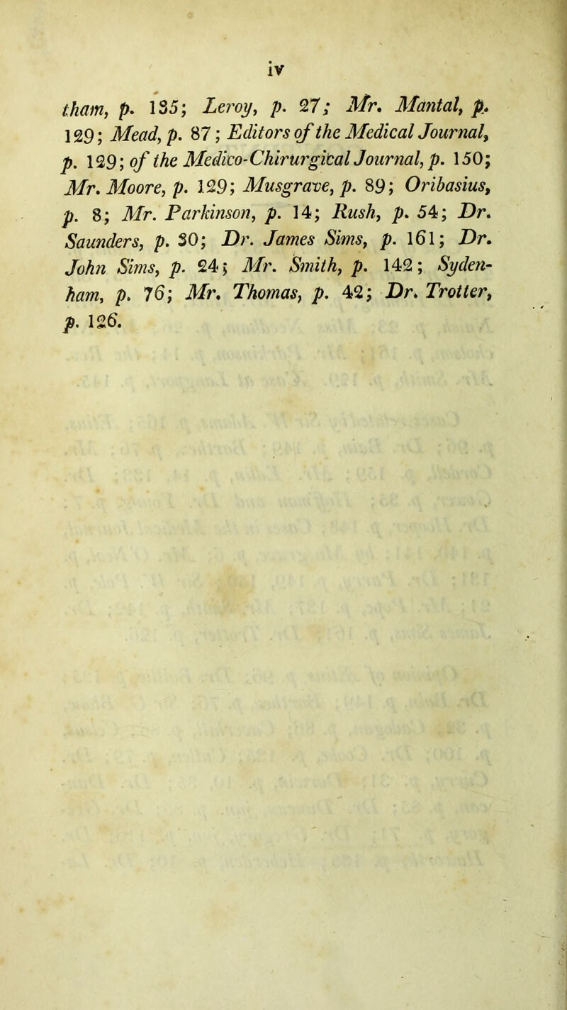 iv tham, p. 135; Leroy, p. 27; Mr, Mantal, p, 129; Mead, p. 87; Editors of the Medical Journal^ p. \^9;of the Medico-ChirurgicalJournal,p. 150; Mr. Moore, p. 129; Musgrave, p. 89; Oribasius, p. 8; Mr. Parkinson, p. 14; Rush, p. 54; Dr. Saunders, />. SO; Dr. James Sims, p. l6l; Dr. John Sims, p. 24; Mr. Smith, p. 142; Syden- ham, p. Mr. Thomas, p. 42; Dr. Trotter, p. 12S.