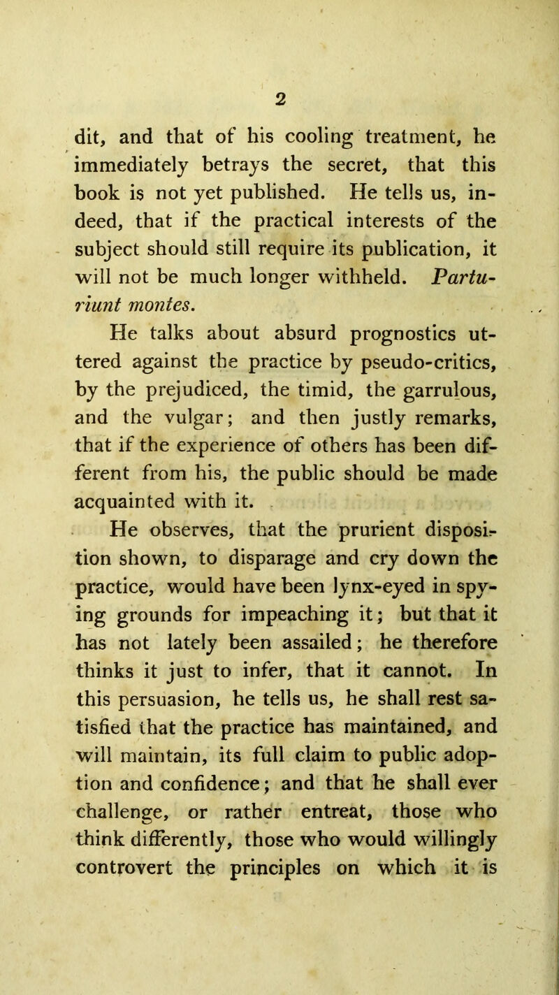 dit, and that of his cooling treatment, he immediately betrays the secret, that this book is not yet published. He tells us, in- deed, that if the practical interests of the - subject should still require its publication, it will not be much longer withheld. Partu^ riunt monies. He talks about absurd prognostics ut- tered against the practice by pseudo-critics, by the prejudiced, the timid, the garrulous, and the vulgar; and then justly remarks, that if the experience of others has been dif- ferent from his, the public should be made acquainted with it. He observes, that the prurient disposir tion shown, to disparage and cry down the practice, would have been lynx-eyed in spy- ing grounds for impeaching it; but that it has not lately been assailed; he therefore thinks it just to infer, that it cannot. In this persuasion, he tells us, he shall rest sa- tisfied that the practice has maintained, and will maintain, its full claim to public adop- tion and confidence; and that he shall ever challenge, or rather entreat, those who think differently, those who would willingly controvert the principles on which it is