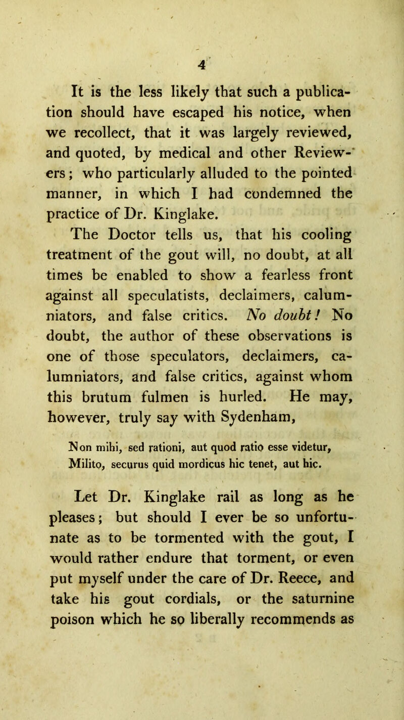 It is the less likely that such a publica- tion should have escaped his notice, when we recollect, that it was largely reviewed, and quoted, by medical and other Review-* ers; who particularly alluded to the pointed* manner, in which I had condemned the practice of Dr. Kinglake. The Doctor tells us, that his cooling treatment of the gout will, no doubt, at all times be enabled to show a fearless front against all speculatists, declaimers, calum- niators, and false critics. No doubt! No doubt, the author of these observations is one of those speculators, declaimers, ca- lumniators, and false critics, against whom this brutum fulmen is hurled. He may, however, truly say with Sydenham, Non mihl, sed rationi, aut quod ratio esse videtur, Milito, securus quid mordicus hie tenet, aut hie. Let Dr. Kinglake rail as long as he pleases; but should I ever be so unfortu- nate as to be tormented with the gout, I would rather endure that torment, or even put myself under the care of Dr. Reece, and take his gout cordials, or the saturnine poison which he so liberally recommends as