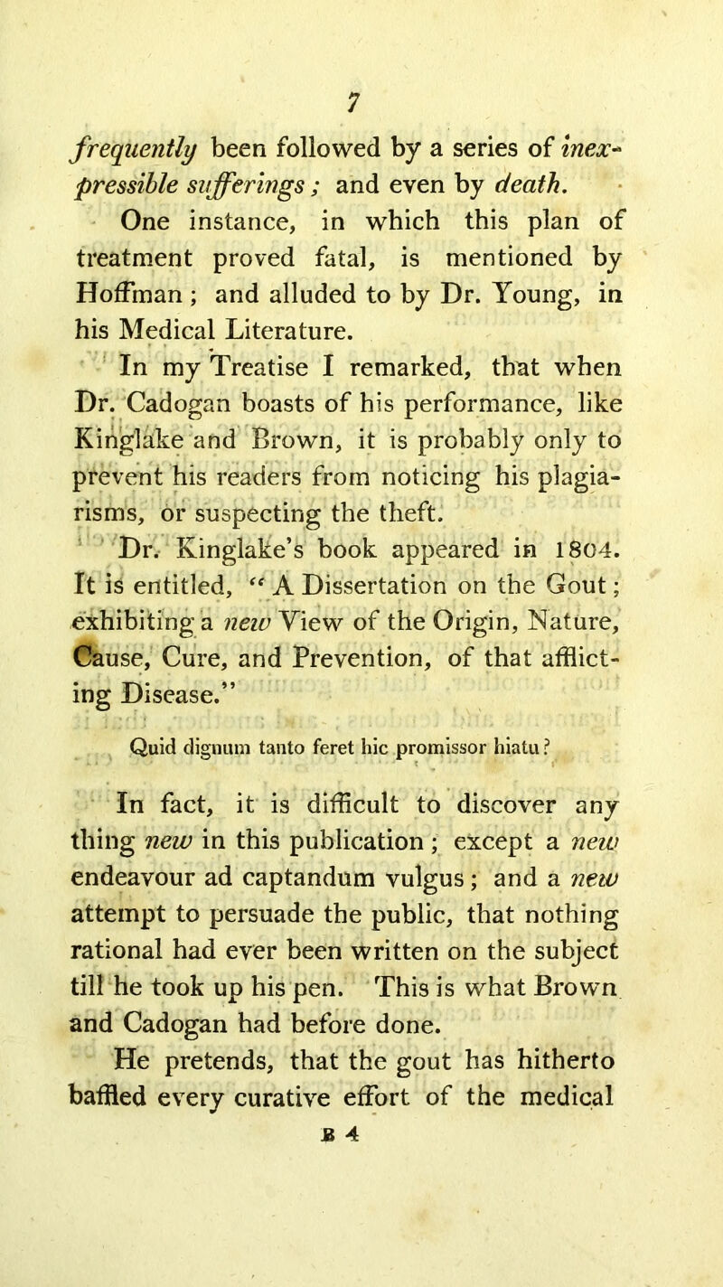 frequently been followed by a series of mex-^ pressible sufferings ; and even by death. One instance, in which this plan of treatment proved fatal, is mentioned by Hoffman ; and alluded to by Dr. Young, in his Medical Literature. In my Treatise I remarked, that when Dr. Cadogan boasts of his performance, like Kinglake and Brown, it is probably only to prevent his readers from noticing his plagia- risms, or suspecting the theft. ‘ Dr. Kinglake’s book appeared in 18C4. It is entitled, A Dissertation on the Gout; exhibiting a neiu View of the Origin, Nature, Cause, Cure, and Prevention, of that afflict- ing Disease.” Quid dignuni tanto feret hie promissor hiatu ? In fact, it is difficult to discover any thing new in this publication; except a new endeavour ad captandum vulgus; and a new attempt to persuade the public, that nothing rational had ever been written on the subject till he took up his pen. This is what Brown and Cadogan had before done. He pretends, that the gout has hitherto baffled every curative effort of the medical J3 4