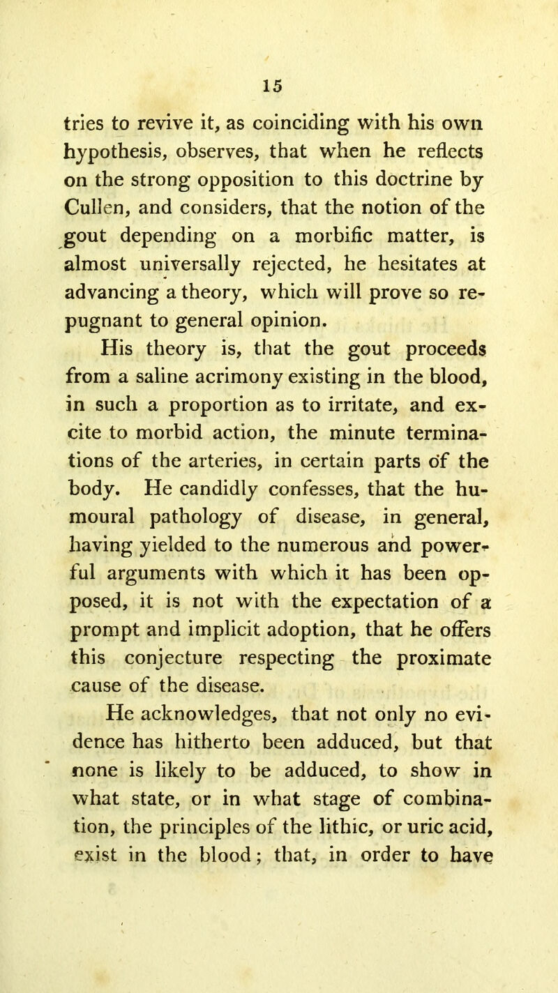 tries to revive it, as coinciding with his own hypothesis, observes, that when he reflects on the strong opposition to this doctrine by Cullen, and considers, that the notion of the gout depending on a morbific matter, is almost universally rejected, he hesitates at advancing a theory, which will prove so re- pugnant to general opinion. His theory is, that the gout proceeds from a saline acrimony existing in the blood, in such a proportion as to irritate, and ex- cite to morbid action, the minute termina- tions of the arteries, in certain parts o'f the body. He candidly confesses, that the hu- moural pathology of disease, in general, having yielded to the numerous and power->- ful arguments with which it has been op- posed, it is not with the expectation of a prompt and implicit adoption, that he offers this conjecture respecting the proximate cause of the disease. He acknowledges, that not only no evi- dence has hitherto been adduced, but that none is likely to be adduced, to show in what state, or in what stage of combina- tion, the principles of the lithic, or uric acid, exist in the blood; that, in order to have