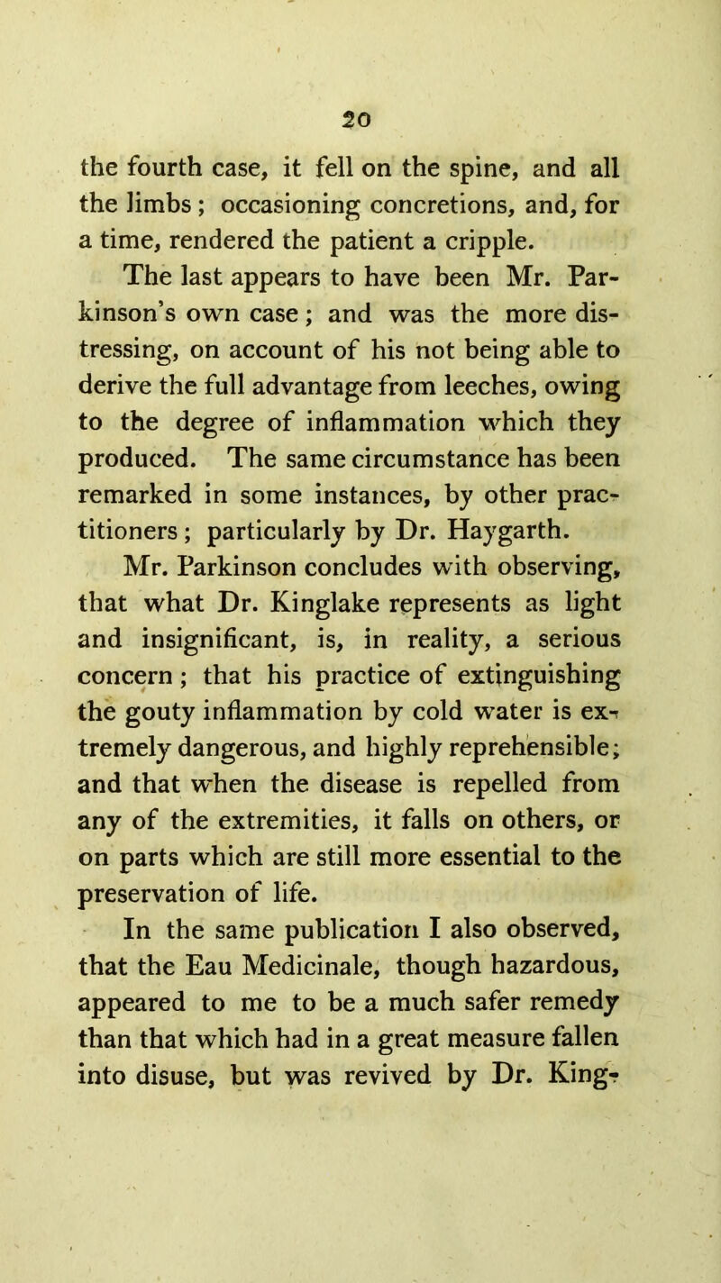 the fourth case, it fell on the spine, and all the limbs; occasioning concretions, and, for a time, rendered the patient a cripple. The last appears to have been Mr. Par- kinson’s own case; and was the more dis- tressing, on account of his not being able to derive the full advantage from leeches, owing to the degree of inflammation which they produced. The same circumstance has been remarked in some instances, by other prac- titioners ; particularly by Dr. Haygarth. Mr. Parkinson concludes with observing, that what Dr. Kinglake represents as light and insignificant, is, in reality, a serious concern; that his practice of extinguishing the gouty inflammation by cold water is ex-r tremely dangerous, and highly reprehensible* and that when the disease is repelled from any of the extremities, it falls on others, or on parts which are still more essential to the preservation of life. In the same publication I also observed, that the Eau Medicinale, though hazardous, appeared to me to be a much safer remedy than that which had in a great measure fallen into disuse, but was revived by Dr. Kingr