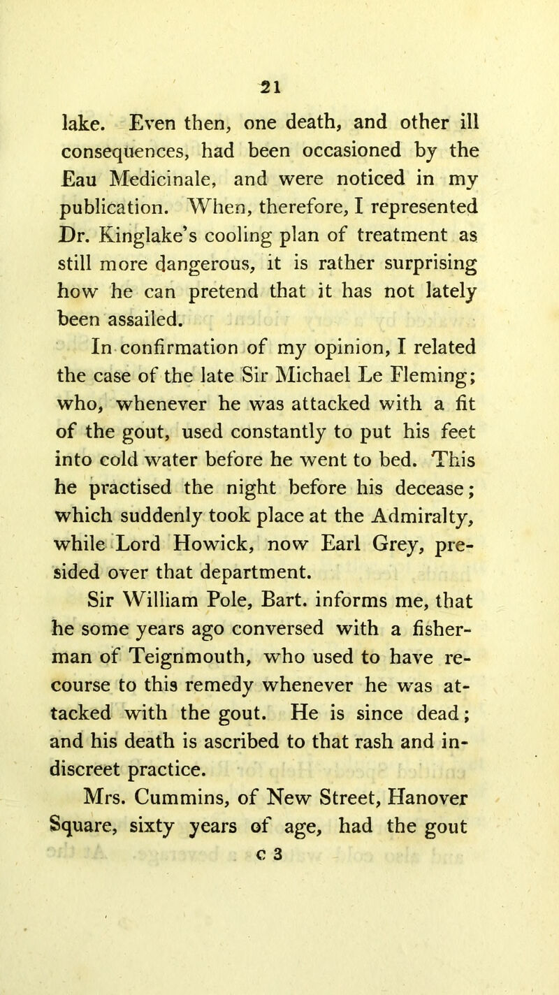 lake. Even then, one death, and other ill consequences, had been occasioned by the Eau Medicinale, and were noticed in my publication. When, therefore, I represented Dr. Kinglake’s cooling plan of treatment as still more dangerous, it is rather surprising how he can pretend that it has not lately been assailed. In confirmation of my opinion, I related the case of the late Sir Michael Le Fleming; who, whenever he was attacked with a fit of the gout, used constantly to put his feet into cold water before he went to bed. This he practised the night before his decease; which suddenly took place at the Admiralty, while Lord Howick, now Earl Grey, pre- sided over that department. Sir William Pole, Bart, informs me, that he some years ago conversed with a fisher- man of Teignmouth, who used to have re- course to this remedy whenever he was at- tacked with the gout. He is since dead; and his death is ascribed to that rash and in- discreet practice. Mrs. Cummins, of New Street, Hanover Square, sixty years of age, had the gout