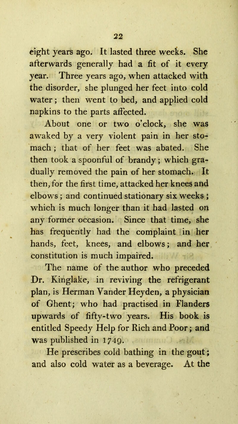 eight years ago. It lasted three weeks. She afterwards generally had a fit of it every year. Three years ago, when attacked with the disorder, she plunged her feet into cold water; then went to bed, and applied cold napkins to the parts affected. About one or two o’clock, she was awaked by a very violent pain in her sto- mach ; that of her feet was abated. She then took a spoonful of brandy; which gra- dually removed the pain of her stomach. It then, for the first time, attacked her knees and elbows; and continued stationary six weeks ; which is much longer than it had lasted on any former occasion. Since that time, she has frequently had the complaint in her hands, feet, knees, and elbows; and her ' constitution is much impaired. The name of the author who preceded Dr. Kinglake, in reviving the refrigerant plan, is Herman Vander Hey den, a physician of Ghent; who had practised in Flanders upwards of fifty-two years. His book is entitled Speedy Help for Rich and Poor; and was published in 1749. He prescribes cold bathing in the gout; and also cold water as a beverage. At the
