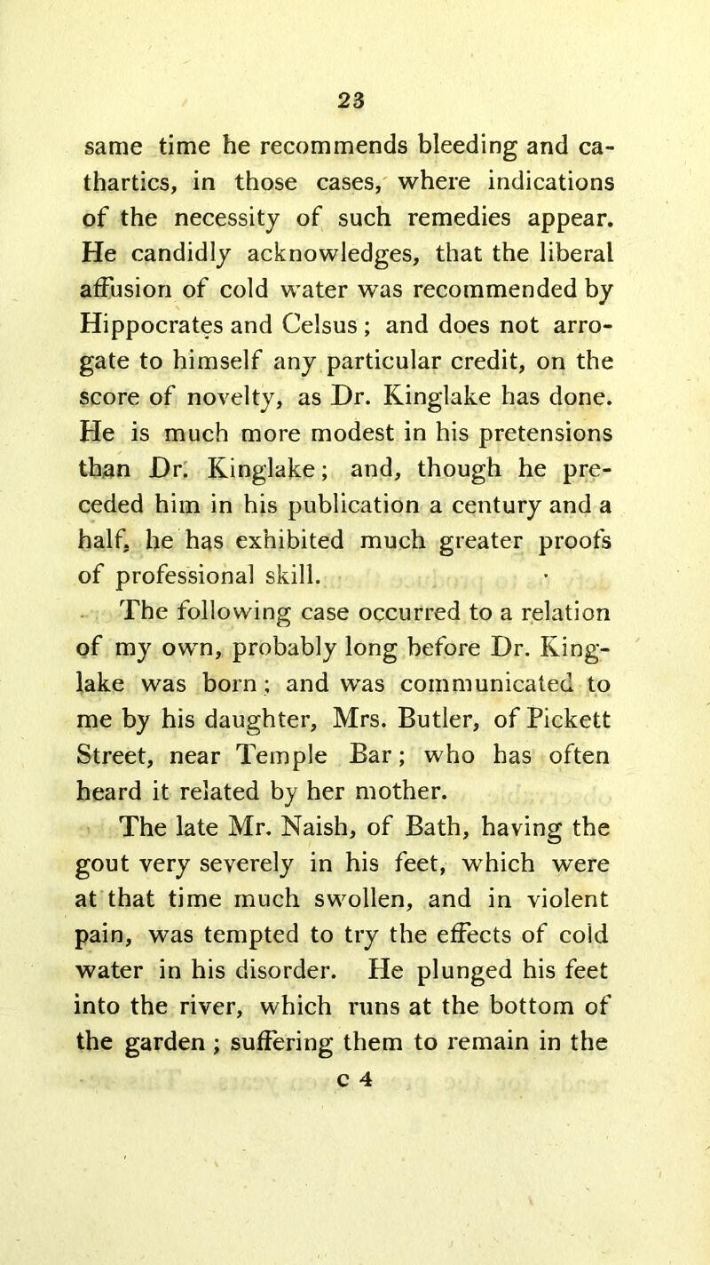 same time he recommends bleeding and ca- thartics, in those cases, where indications of the necessity of such remedies appear. He candidly acknowledges, that the liberal affusion of cold water was recommended by Hippocrates and Celsus ; and does not arro- gate to himself any particular credit, on the score of novelty, as Dr. Kinglake has done. He is much more modest in his pretensions than Dr; Kinglake; and, though he pre- ceded him in his publication a century and a half, he has exhibited much greater proofs of professional skill. The following case occurred to a relation of my own, probably long before Dr. King- lake was born ; and was communicated to me by his daughter, Mrs. Butler, of Pickett Street, near Temple Bar; who has often heard it related by her mother. The late Mr. Naish, of Bath, having the gout very severely in his feet, which were at that time much swollen, and in violent pain, was tempted to try the effects of cold water in his disorder. He plunged his feet into the river, which runs at the bottom of the garden; suffering them to remain in the
