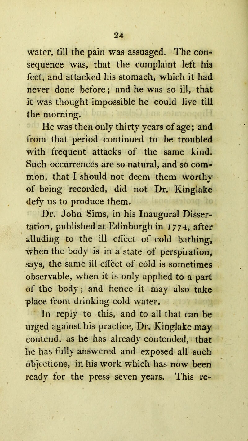 water, till the pain was assuaged. The con- sequence was, that the complaint left his feet, and attacked his stomach, which it had never done before; and he was so ill, that it was thought impossible he could live till the morning. He was then only thirty years of age; and from that period continued to be troubled wdth frequent attacks of the same kind. Such occurrences are so natural, and so com- mon, that I should not deem them worthy of being recorded, did not Dr. Kinglake defy us to produce them. Dr. John Sims, in his Inaugural Disser- tation, published at Edinburgh in 1774, after alluding to the ill effect of cold bathing, when the body is in a state of perspiration, says, the same ill effect of cold is sometimes observable, when it is only applied to a part of the body; and hence it may also take place from drinking cold water. In reply to tliis, and to all that can be urged against his practice. Dr. Kinglake may contend, as he has already contended, that he has fully answered and exposed all such objections, in his work which has now been ready for the press seven years. This re-