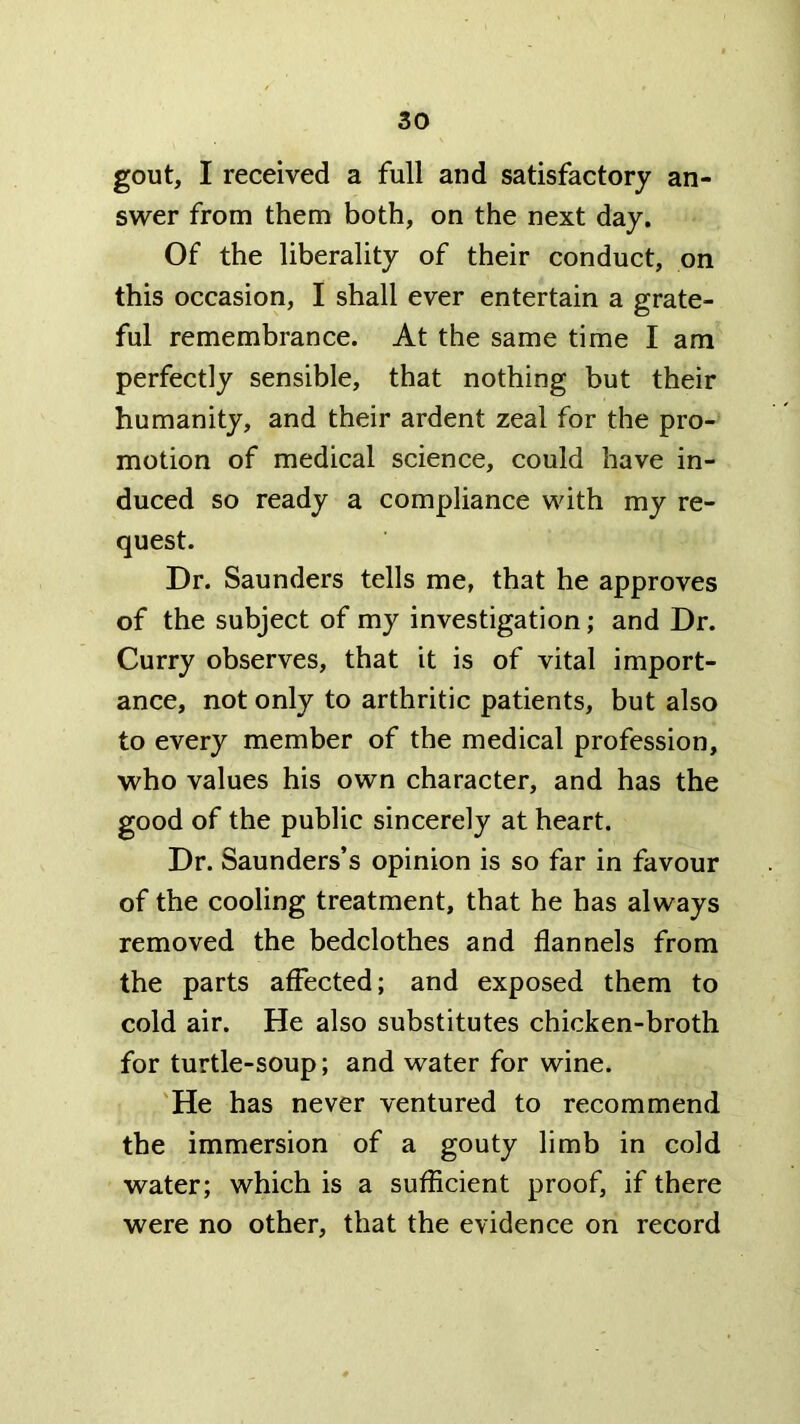 gout, I received a full and satisfactory an- swer from them both, on the next day. Of the liberality of their conduct, on this occasion, I shall ever entertain a grate- ful remembrance. At the same time I am perfectly sensible, that nothing but their humanity, and their ardent zeal for the pro- motion of medical science, could have in- duced so ready a compliance with my re- quest. Dr. Saunders tells me, that he approves of the subject of my investigation; and Dr. Curry observes, that it is of vital import- ance, not only to arthritic patients, but also to every member of the medical profession, who values his own character, and has the good of the public sincerely at heart. Dr. Saunders’s opinion is so far in favour of the cooling treatment, that he has always removed the bedclothes and flannels from the parts affected; and exposed them to cold air. He also substitutes chicken-broth for turtle-soup; and water for wine. 'He has never ventured to recommend the immersion of a gouty limb in cold water; which is a sufficient proof, if there were no other, that the evidence on record