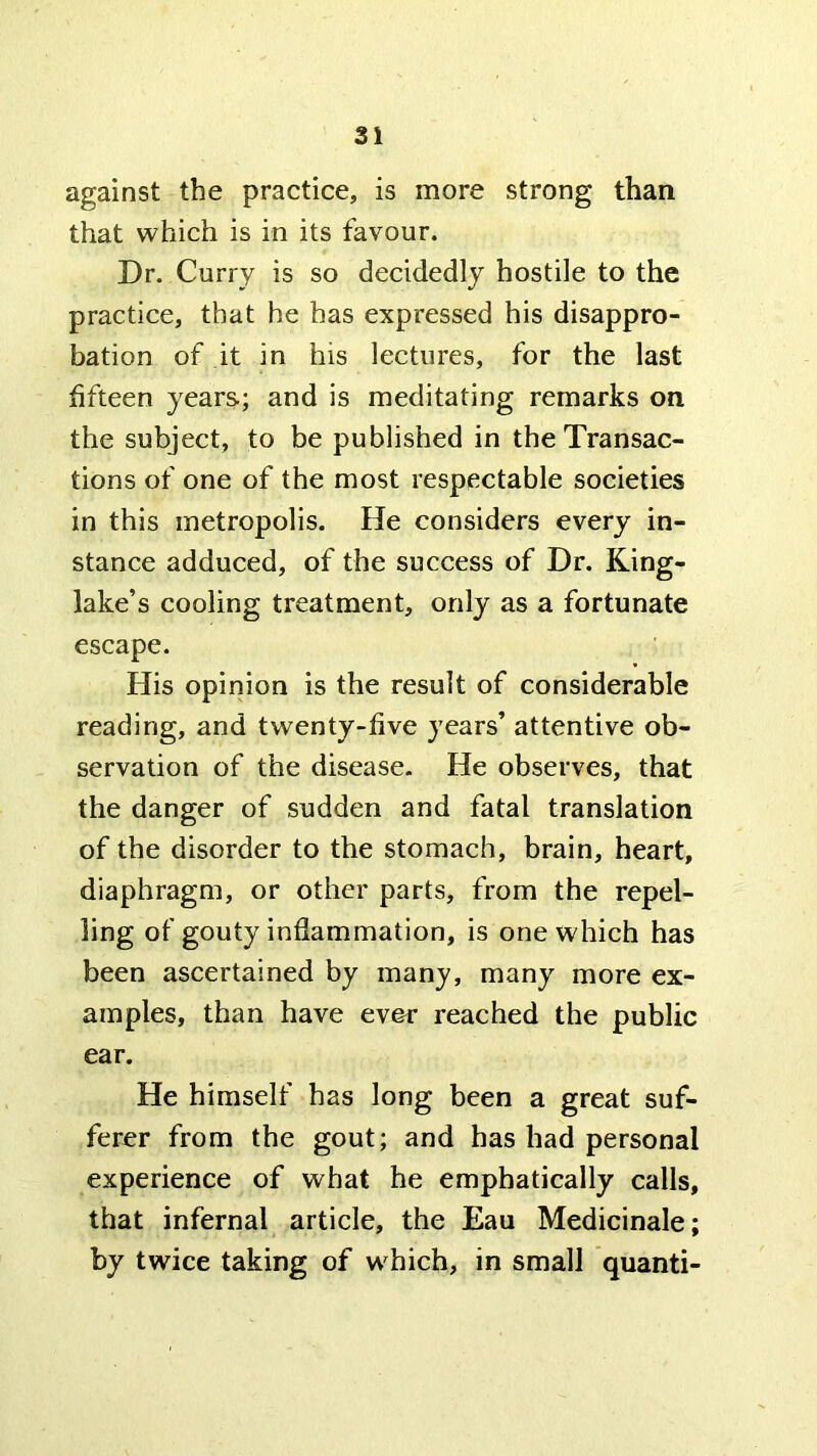 against the practice, is more strong than that which is in its favour. Dr. Curry is so decidedly hostile to the practice, that he has expressed his disappro- bation of it in his lectures, for the last fifteen years; and is meditating remarks on the subject, to be published in the Transac- tions of one of the most respectable societies in this metropolis. He considers every in- stance adduced, of the success of Dr. King- lake’s cooling treatment, only as a fortunate escape. His opinion is the result of considerable reading, and twenty-five years’ attentive ob- servation of the disease. He observes, that the danger of sudden and fatal translation of the disorder to the stomach, brain, heart, diaphragm, or other parts, from the repel- ling of gouty inflammation, is one which has been ascertained by many, many more ex- amples, than have ever reached the public ear. He himself has long been a great suf- ferer from the gout; and has had personal experience of what he emphatically calls, that infernal article, the Eau Medicinale; by twice taking of w^hich, in small quanti-