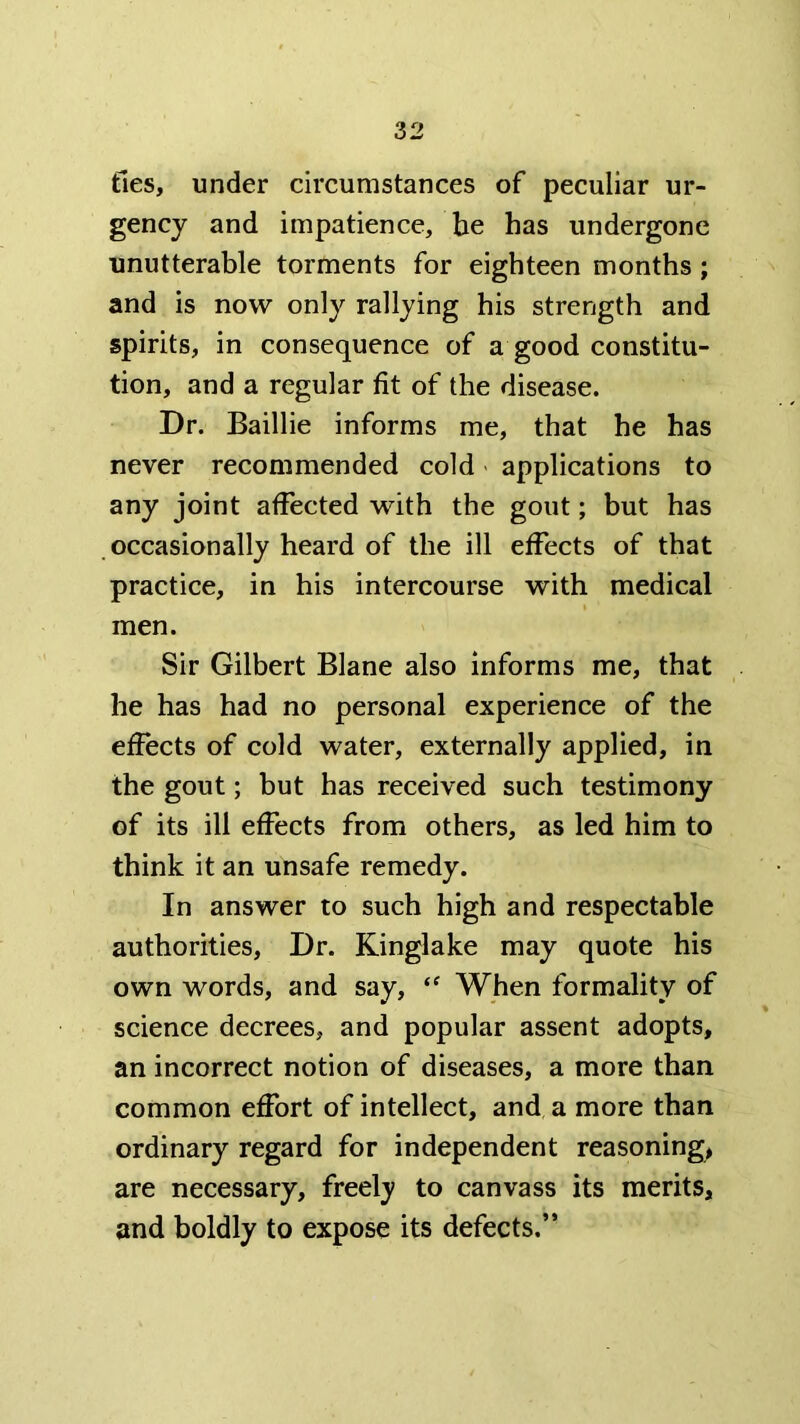 ties, under circumstances of peculiar ur- gency and impatience, be has undergone unutterable torments for eighteen months; and is now only rallying his strength and spirits, in consequence of a good constitu- tion, and a regular fit of the disease. Dr. Baillie informs me, that he has never recommended cold applications to any joint affected with the gout; but has occasionally heard of the ill effects of that practice, in his intercourse with medical men. Sir Gilbert Blane also informs me, that he has had no personal experience of the effects of cold water, externally applied, in the gout; but has received such testimony of its ill effects from others, as led him to think it an unsafe remedy. In answer to such high and respectable authorities. Dr. Kinglake may quote his own words, and say, “ When formality of science decrees, and popular assent adopts, an incorrect notion of diseases, a more than common effort of intellect, and a more than ordinary regard for independent reasoning, are necessary, freely to canvass its merits, and boldly to expose its defects.”