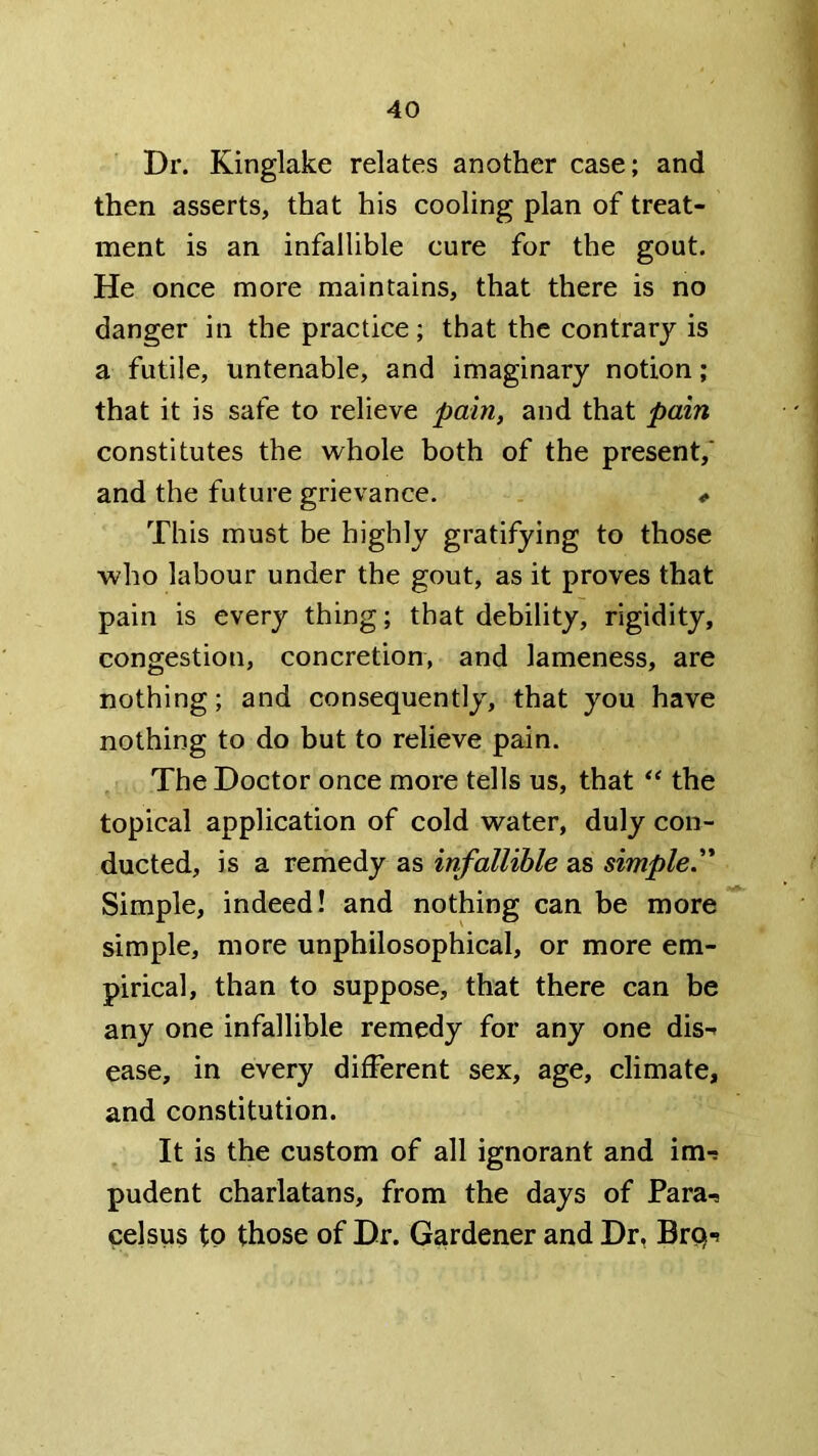 Dr. Kinglake relates another case; and then asserts, that his cooling plan of treat- ment is an infallible cure for the gout. He once more maintains, that there is no danger in the practice; that the contrary is a futile, untenable, and imaginary notion; that it is safe to relieve pain, and that pain constitutes the whole both of the present,* and the future grievance. ^ This must be highly gratifying to those ■who labour under the gout, as it proves that pain is every thing; that debility, rigidity, congestion, concretion, and lameness, are nothing; and consequently, that you have nothing to do but to relieve pain. The Doctor once more tells us, that the topical application of cold water, duly con- ducted, is a remedy as infallible as simple. Simple, indeed! and nothing can be more simple, more unphilosophical, or more em- pirical, than to suppose, that there can be any one infallible remedy for any one dis- ease, in every different sex, age, climate, and constitution. It is the custom of all ignorant and im- pudent charlatans, from the days of Para- celsus tP those of Dr. Gardener and Dr, Brq-