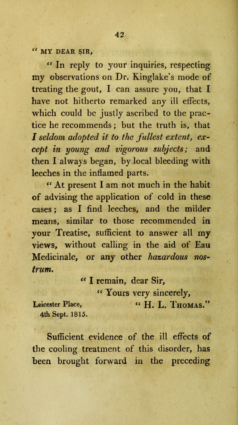 MY DEAR SIR, In reply to your inquiries, respecting my observations on Dr. Kinglake’s mode of treating the gout, I can assure you, that I have not hitherto remarked any ill effects, which could be justly ascribed to the prac- tice he recommends; but the truth is, that I seldom adopted it to the fullest extenty ex- cept in young and vigorous subjects; and then I always began, by local bleeding with leeches in the inflamed parts. At present I am not much in the habit of advising the application of cold in these cases; as I find leeches, and the milder means, similar to those recommended in your Treatise, sufficient to answer all my views, without calling in the aid of Eau Medicinale, or any other hazardous nos- trum, I remain, dear Sir, Yours very sincerely, Leicester Place, *( H. L. ThoMAS.” 4th Sept. 1815. Sufficient evidence of the ill effects of the cooling treatment of this disorder, has been brought forward in the preceding