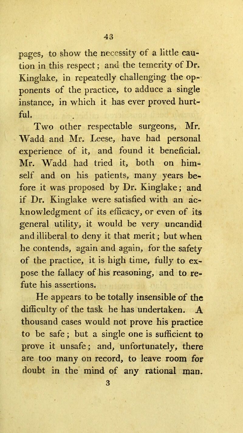 pages, to show the necessity of a little cau- tion in this respect; and the temerity of Dr. Kinglake, in repeatedly challenging the op- ponents of the practice, to adduce a single instance, in which it has ever proved hurt- ful. Two other respectable surgeons, Mr. Wadd and Mr. Leese, have had personal experience of it, and found it beneficial. Mr. Wadd had tried it, both on him- self and on his patients, many years be- fore it was proposed by Dr. Kinglake; and if Dr. Kinglake were satisfied with an ac- knowledgment of its efficacy, or even of its general utility, it would be very uncan did and illiberal to deny it that merit; but when he contends, again and again, for the safety of the practice, it is high time, fully to ex- pose the fallacy of his reasoning, and to re- fute his assertions. He appears to be totally insensible of the difficulty of the task he has undertaken. A thousand cases would not prove his practice to be safe; but a single one is sufficient to prove it unsafe; and, unfortunately, there are too many on record, to leave room for doubt in the mind of any rational man. 3