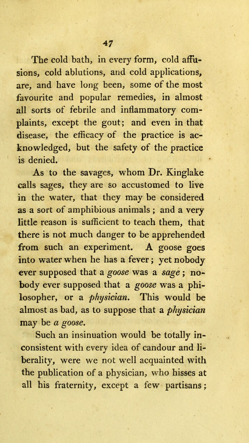 The cold bath, in every form, cold affu- sions, cold ablutions, and cold applications, are, and have long been, some of the most favourite and popular remedies, in almost all sorts of febrile and inflammatory com- plaints, except the gout; and even in that disease, the efficacy of the practice is ac- knowledged, but the safety of the practice is denied. As to the savages, whom Dr. Kinglake calls sages, they are so aceustomed to live in the water, that they may be considered as a sort of amphibious animals ; and a very little reason is sufficient to teach them, that there is not much danger to be apprehended from such an experiment. A goose goes into water when he has a fever; yet nobody ever supposed that a goose w;as a sage; no- body ever supposed that a goose was a phi- losopher, or a physician. This would be almost as bad, as to suppose that a physician may be a goose. Such an insinuation would be totally in- consistent with every idea of candour and li- berality, were we not well acquainted with the publication of a physician, who hisses at all his fraternity, except a few partisans;