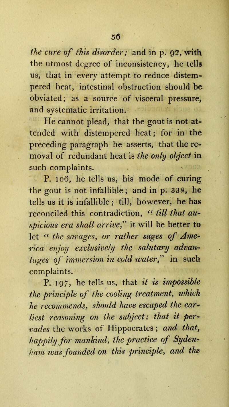 the cure of this disorder; and in p. 92,'with the utmost degree of inconsistency, he tells us, that in every attempt to reduce distem- pered heat, intestinal obstruction should be obviated; as a source of visceral pressure, and systematic irritation. He cannot plead, that the gout is not at- tended with distempered heat; for in the preceding paragraph he asserts, that the re-p moval of redundant heat is the only object in such complaints. P. 106, he tells us, his mode of curing the gout is not infallible; and in p. 338, he tells us it is infallible; till, however, he has reconciled this contradiction, - till that au- spicious era shall arrivef it will be better to let “ the savages, or rather sages of Ame- rica enjoy exclusively the salutary advan- tages of immersion in cold ivaterf in such complaints. P. 1Q7, he tells us, that it is impossible the principle of the cooling treatment, which he recommends, should have escaped the ear- liest reasoning on the subject; that it per- vades the works of Hippocrates; and that, happily for manhind, the practice of Syden- ham IVas founded on this principle, and the