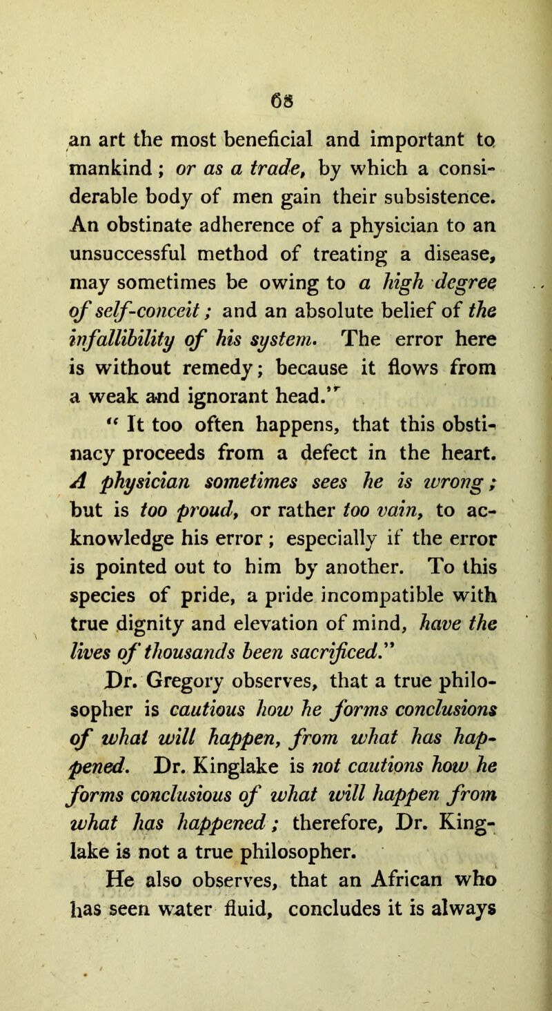 an art the most beneficial and important to mankind ; or as a trade, by which a consi- derable body of men gain their subsistence. An obstinate adherence of a physician to an unsuccessful method of treating a disease, may sometimes be owing to a high degree of self-conceit; and an absolute belief of the infallihility of his system. The error here is without remedy; because it flows from a weak and ignorant head.”^ It too often happens, that this obstn nacy proceeds from a defect in the heart. A physician sometimes sees he is ivrong; but is too proud, or rather too vain, to ac- knowledge his error; especially if the error is pointed out to him by another. To this species of pride, a pride incompatible with true dignity and elevation of mind, have the lives of thousands been sacrificed. Dr. Gregory observes, that a true philo- sopher is cautious how he forms conclusions of what will happen, from what has hap- pened. Dr. Kinglake is not cautions how he forms conclusious of what ivill happen from what has happened; therefore. Dr. King- lake is not a true philosopher. He also observes, that an African who has seen water fluid, concludes it is always