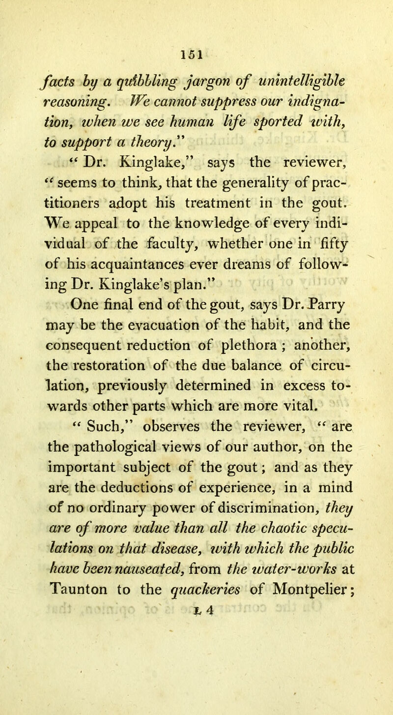 facts by a qtdbhling jargon of unintelligible reasoning. We cannot suppress our indigna- tion, when we see human life sported ivith, to support a theory. “ Dr. Kinglake,” says the reviewer, seems to think, that the generality of prac- titioners adopt his treatment in the gout. We appeal to the knowledge of every indi- vidual of the faculty, whether one in fifty of his acquaintances ever dreams of follow- ing Dr. Kinglake’s plan.” One final end of the gout, says Dr. Parry may be the evacuation of the habit, and the consequent reduction of plethora ; another, the restoration of the due balance of circu- lation, previously determined in excess to- wards other parts which are more vital. Such,” observes the reviewer, are the pathological views of our author, on the important subject of the gout; and as they are the deductions of experience, in a mind of no ordinary power of discrimination, they are of more value than all the chaotic specu- lations on that disease, with which the public have been nauseated, from the water-worhs at Taunton to the quacheries of Montpelier; % 4