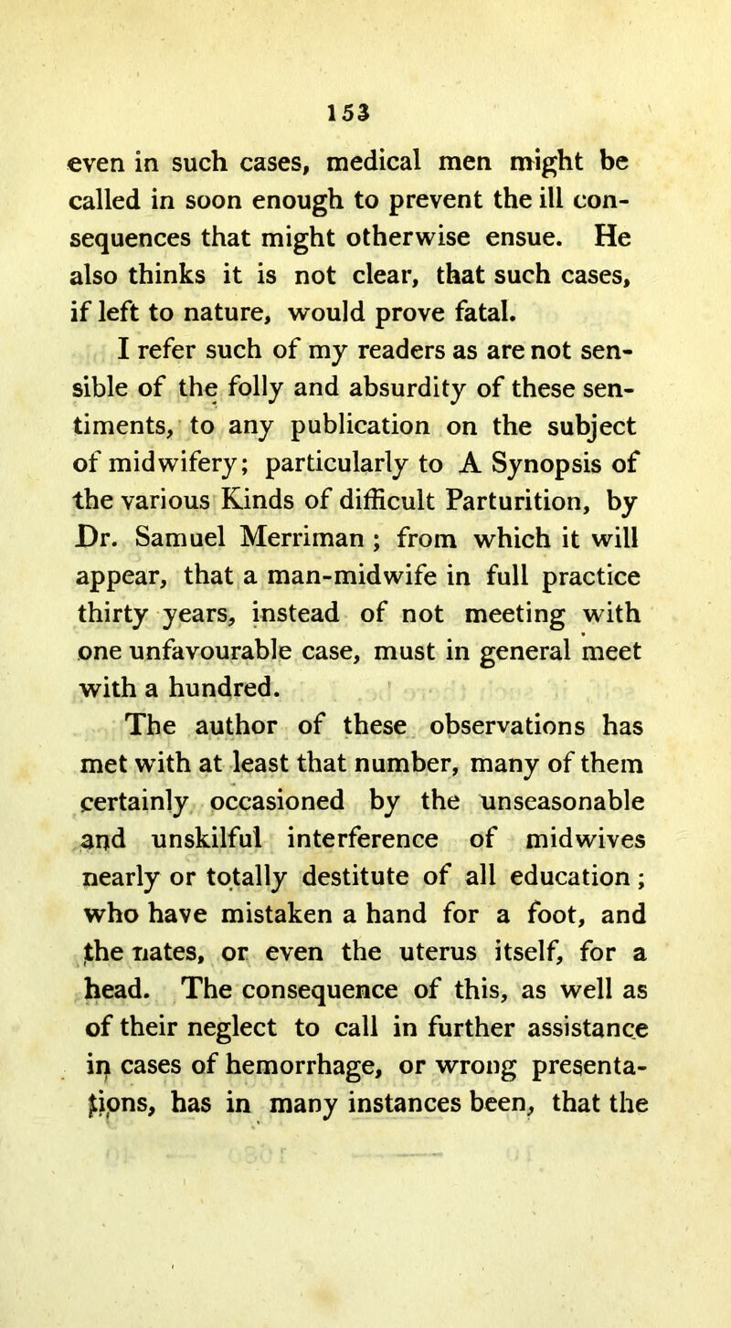 even in such cases, medical men might be called in soon enough to prevent the ill con- sequences that might otherwise ensue. He also thinks it is not clear, that such cases, if left to nature, would prove fatal. I refer such of my readers as are not sen- sible of the folly and absurdity of these sen- timents, to any publication on the subject of midwifery; particularly to A Synopsis of the various Kinds of difficult Parturition, by JDr. Samuel Merriman ; from which it will appear, that a man-midwife in full practice thirty years, instead of not meeting with one unfavourable case, must in general meet with a hundred. The author of these observations has met with at least that number, many of them certainly occasioned by the unseasonable and unskilful interference of midwives nearly or totally destitute of all education; who have mistaken a hand for a foot, and jthe nates, or even the uterus itself, for a head. The consequence of this, as well as of their neglect to call in further assistance iq cases of hemorrhage, or wrong presenta- tions, has in many instances been, that the