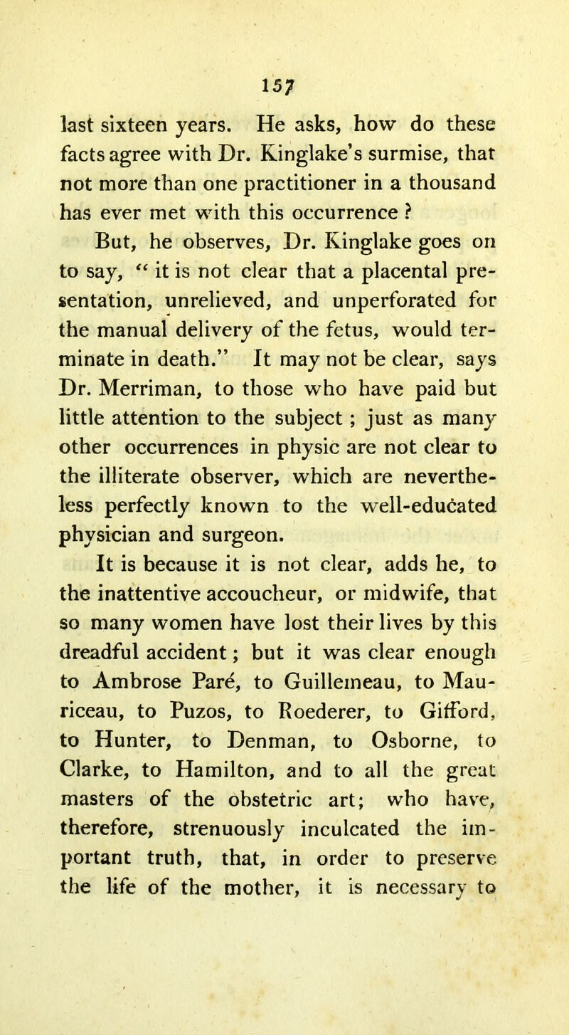 last sixteen years. He asks, how do these facts agree with Dr. Kinglake’s surmise, that not more than one practitioner in a thousand has ever met with this occurrence ? But, he observes. Dr. Kinglake goes on to say, it is not dear that a placental pre- sentation, unrelieved, and unperforated for the manual delivery of the fetus, would ter- minate in death.” It may not be clear, says Dr. Merriman, to those who have paid but little attention to the subject; just as many other occurrences in physic are not clear to the illiterate observer, which are neverthe- less perfectly known to the well-edu6ated physician and surgeon. It is because it is not clear, adds he, to the inattentive accoucheur, or midwife, that so many women have lost their lives by this dreadful accident; but it was clear enough to Ambrose Pard, to Guillemeau, to Mau- riceau, to Puzos, to Roederer, to Gitford, to Hunter, to Denman, to Osborne, to Clarke, to Hamilton, and to all the great masters of the obstetric art; who have, therefore, strenuously inculcated the im- portant truth, that, in order to preserve the life of the mother, it is necessary to